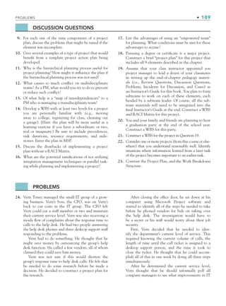 PROBLEMS • 109
DISCUSSION QUESTIONS
9. For each one of the nine components of a project
plan, discuss the problems that might be raised if the
element was incomplete.
10. Give several examples of a type of project that would
benefit from a template project action plan being
developed.
11. Why is the hierarchical planning process useful for
project planning? How might it influence the plan if
the hierarchical planning process was not used?
12. What causes so much conflict on multidisciplinary
teams? As a PM, what would you try to do to prevent
or reduce such conflict?
13. Of what help is a “map of interdependencies” to a
PM who is managing a transdisciplinary team?
14. Develop a WBS with at least two levels for a project
you are personally familiar with (e.g., moving
away to college, registering for class, cleaning out
a garage). (Hint: the plan will be more useful as a
learning exercise if you have a subordinate or two,
real or imaginary.) Be sure to include precedences,
task durations, resource requirements, and mile-
stones. Enter the plan in MSP.
15. Discuss the drawbacks of implementing a project
plan without a RACI Matrix.
16. What are the potential ramifications of not utilizing
integration management techniques or parallel task-
ing while planning and implementing a project?
17. List the advantages of using an “empowered team”
for planning. What conditions must be met for these
advantages to accrue?
18. Pursuing a degree or certificate is a major project.
Construct a brief “project plan” for this project that
includes all 9 elements described in the chapter.
19. Assume that your class instructor appointed you
project manager to lead a dozen of your classmates
in writing up the end-of-chapter pedagogy materi-
als (i.e., Review Questions, Discussion Questions,
Problems, Incidents for Discussion, and Cases) as
an Instructor’s Guide for this book. You plan to form
subteams to work on each of these elements, each
headed by a subteam leader. Of course, all the sub-
team materials will need to be integrated into the
final Instructor’s Guide at the end. Construct a WBS
and RACI Matrix for this project.
20. You and your family and friends are planning to host
a graduation party at the end of the school year.
Construct a WBS for this party.
21. Construct a WBS for the project in Question 19.
22. Consider one or more projects (from this course or else-
where) that you understand reasonably well. Identify
situations where information learned from a later task
of the project becomes important to an earlier task.
23. Contrast the Project Plan, and the Work Breakdown
Structure.
PROBLEMS
24. Vern Toney managed the small IT group of a grow-
ing business. Vern’s boss, the CFO, was on Vern’s
back to cut costs in the IT group. The CFO felt
Vern could cut a staff member or two and maintain
their current service level. Vern was also receiving a
steady flow of complaints about the response time to
calls to the help desk. He had two people answering
the help desk phones and three desktop support staff
responding to the problems.
Vern had to do something. He thought that he
might save money by outsourcing the group’s help
desk function. He called a few vendors, all of whom
claimed they could save him money.
Vern was not sure if this would shorten the
group’s response time to help desk calls. He felt that
he needed to do some research before he made a
decision. He decided to construct a project plan for
the research.
After closing the office door, he sat down at his
computer using Microsoft Project software and
started to identify all of the steps he needed to take
before he phoned vendors for bids on taking over
the help desk. The investigation would have to
be a secret or his staff would worry about their job
security.
First, Vern decided that he needed to iden-
tify the department’s current level of service. This
required knowing the current volume of calls, the
length of time until the call ticket is assigned to a
desktop support person, and the time it took to
close the ticket. He thought that he could accom-
plish all of this in one week by doing all three steps
simultaneously.
After he determined the current service level,
Vern thought that he should informally poll all
company managers to see what improvements in IT
CH003.indd Sec6:109
CH003.indd Sec6:109 9/15/10 10:59:15 AM
9/15/10 10:59:15 AM
 