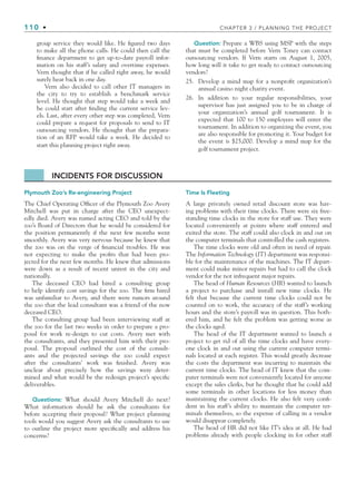 110 • CHAPTER 3 / PLANNING THE PROJECT
group service they would like. He figured two days
to make all the phone calls. He could then call the
finance department to get up-to-date payroll infor-
mation on his staff’s salary and overtime expenses.
Vern thought that if he called right away, he would
surely hear back in one day.
Vern also decided to call other IT managers in
the city to try to establish a benchmark service
level. He thought that step would take a week and
he could start after finding the current service lev-
els. Last, after every other step was completed, Vern
could prepare a request for proposals to send to IT
outsourcing vendors. He thought that the prepara-
tion of an RFP would take a week. He decided to
start this planning project right away.
Question: Prepare a WBS using MSP with the steps
that must be completed before Vern Toney can contact
outsourcing vendors. If Vern starts on August 1, 2005,
how long will it take to get ready to contact outsourcing
vendors?
25. Develop a mind map for a nonprofit organization’s
annual casino night charity event.
26. In addition to your regular responsibilities, your
supervisor has just assigned you to be in charge of
your organization’s annual golf tournament. It is
expected that 100 to 150 employees will enter the
tournament. In addition to organizing the event, you
are also responsible for promoting it. Your budget for
the event is $25,000. Develop a mind map for the
golf tournament project.
INCIDENTS FOR DISCUSSION
Plymouth Zoo’s Re-engineering Project
The Chief Operating Officer of the Plymouth Zoo Avery
Mitchell was put in charge after the CEO unexpect-
edly died. Avery was named acting CEO and told by the
zoo’s Board of Directors that he would be considered for
the position permanently if the next few months went
smoothly. Avery was very nervous because he knew that
the zoo was on the verge of financial troubles. He was
not expecting to make the profits that had been pro-
jected for the next few months. He knew that admissions
were down as a result of recent unrest in the city and
nationally.
The deceased CEO had hired a consulting group
to help identify cost savings for the zoo. The firm hired
was unfamiliar to Avery, and there were rumors around
the zoo that the lead consultant was a friend of the now
deceased CEO.
The consulting group had been interviewing staff at
the zoo for the last two weeks in order to prepare a pro-
posal for work re-design to cut costs. Avery met with
the consultants, and they presented him with their pro-
posal. The proposal outlined the cost of the consult-
ants and the projected savings the zoo could expect
after the consultants’ work was finished. Avery was
unclear about precisely how the savings were deter-
mined and what would be the redesign project’s specific
deliverables.
Questions: What should Avery Mitchell do next?
What information should he ask the consultants for
before accepting their proposal? What project planning
tools would you suggest Avery ask the consultants to use
to outline the project more specifically and address his
concerns?
Time Is Fleeting
A large privately owned retail discount store was hav-
ing problems with their time clocks. There were six free-
standing time clocks in the store for staff use. They were
located conveniently at points where staff entered and
exited the store. The staff could also clock in and out on
the computer terminals that controlled the cash registers.
The time clocks were old and often in need of repair.
The Information Technology (IT) department was responsi-
ble for the maintenance of the machines. The IT depart-
ment could make minor repairs but had to call the clock
vendor for the not infrequent major repairs.
The head of Human Resources (HR) wanted to launch
a project to purchase and install new time clocks. He
felt that because the current time clocks could not be
counted on to work, the accuracy of the staff’s working
hours and the store’s payroll was in question. This both-
ered him, and he felt the problem was getting worse as
the clocks aged.
The head of the IT department wanted to launch a
project to get rid of all the time clocks and have every-
one clock in and out using the current computer termi-
nals located at each register. This would greatly decrease
the costs the department was incurring to maintain the
current time clocks. The head of IT knew that the com-
puter terminals were not conveniently located for anyone
except the sales clerks, but he thought that he could add
some terminals in other locations for less money than
maintaining the current clocks. He also felt very confi-
dent in his staff’s ability to maintain the computer ter-
minals themselves, so the expense of calling in a vendor
would disappear completely.
The head of HR did not like IT’s idea at all. He had
problems already with people clocking in for other staff
CH003.indd Sec6:110
CH003.indd Sec6:110 9/15/10 10:59:16 AM
9/15/10 10:59:16 AM
 