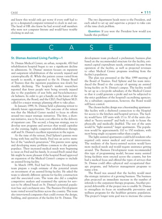 CASE • 111
and knew this would only get worse if every staff had to
go to a designated computer terminal to clock in and out.
The head of HR also knew he had several staff members
who were not computer literate and would have trouble
clocking in and out.
The two department heads went to the President, and
each asked to set up and supervise a project to take care
of the time clock problem.
Question: If you were the President how would you
handle this problem?
C A S E
St. Dismas Assisted Living Facility—1
St. Dismas Medical Center, an urban, nonprofit, 450-bed
rehabilitation hospital began to see a significant decline
in admissions. St. Dismas’ mission focuses on inpatient
and outpatient rehabilitation of the severely injured and
catastrophically ill. While the patient census varied from
month to month, it appeared to the St. Dismas Board
of Trustees that the inpatient population was slowly but
steadily declining. The hospital’s market researchers
reported that fewer people were being severely injured
due to the popularity of seat belts and bicycle/motorcy-
cle helmets. In order to get a handle on the future of the
organization, the Board, and the CEO, Fred Splient M.D.
called for a major strategic planning effort to take place.
In January 1999, St. Dismas held a planning retreat to
identify future opportunities. The outcome of the retreat
was that the Medical Center needed to focus its efforts
around two major strategic initiatives. The first, a short-
run initiative, was to be more cost-effective in the delivery
of inpatient care. The second, a long-run strategy, was to
develop new programs and services that would capitalize
on the existing, highly competent rehabilitation therapy
staff and St. Dismas’s excellent reputation in the region.
At the time of the retreat, Fred Splient’s parents were
living with him and his family. Fred was an active mem-
ber of the “sandwich generation.” His parents were aging
and developing many problems common to the geriatric
populace. Their increased medical needs were beginning
to wear on Fred and his family. It crossed Fred’s mind that
life might be more pleasant if the hospital Board approved
an expansion of the Medical Center’s campus to include
an assisted living facility.
In March 1999, Fred had his Business Development
team prepare a rough estimate of the potential return
on investment of an assisted living facility. He asked the
team to identify different options for facility construction
and the associated costs. The team also did a complete
competitive analysis and examined the options for serv-
ices to be offered based on St. Dismas’s potential popula-
tion base and catchment area. The Business Development
team visited several facilities across the country. The team
also interviewed companies that could oversee the design,
building, and operation of the facility for St. Dismas. The
development team produced a preliminary business plan
based on the recommended structure for the facility, esti-
mated capital expenditure needs, estimated income from
operation of the facility, as well as projected revenues
to other Medical Center programs resulting from the
facility’s population.
The plan was presented at the May 1999 meeting of
the Board of Trustees. Fred Splient and his team intro-
duced the Board to the concept of opening an assisted
living facility on St. Dismas’s campus. The facility would
be set up as a for-profit subsidiary of the Medical Center
so that it could generate a profit and not be subjected to
the strict guidelines of the hospital’s accrediting agencies.
As a subsidiary organization, however, the Board would
still have control.
The chosen facility design was a freestanding apartment-
like facility with a sheltered connection to the Hospital
for access to the kitchen and hospital services. The facil-
ity would have 100 units with 15 to 30 of the units clas-
sified as “heavy-assisted” and built to code to house the
physically and medically disabled. The rest of the units
would be “light-assisted,” larger apartments. The popula-
tion would be approximately 110 to 150 residents, with
most being single occupants rather than couples.
The light-assisted apartments could hold residents who
required only minor medical and social interventions.
The residents of the heavy-assisted section would have
more medical needs and would require assistance getting
around. The Business Development team recommended
this type of programming model, because many assisted
living facilities were erected across the country, but few
had a medical focus and offered the types of services that
St. Dismas could offer—physical and occupational ther-
apy programs, and behavior management programs to
name a few.
The Board was assured that the facility would meet
the strategic initiative of a growing business. The business
plan projected an immediate increase in the number of
referrals to the outpatient therapy programs. Another pro-
jected deliverable of the project was to enable St. Dismas
to strengthen its focus on reimbursable preventive and
wellness programs for the healthier geriatric population.
The project’s longer term goal was to increase the census
CH003.indd Sec7:111
CH003.indd Sec7:111 9/15/10 10:59:17 AM
9/15/10 10:59:17 AM
 