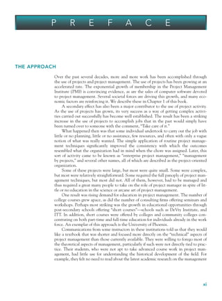 xi
THE APPROACH
Over the past several decades, more and more work has been accomplished through
the use of projects and project management. The use of projects has been growing at an
accelerated rate. The exponential growth of membership in the Project Management
Institute (PMI) is convincing evidence, as are the sales of computer software devoted
to project management. Several societal forces are driving this growth, and many eco-
nomic factors are reinforcing it. We describe these in Chapter 1 of this book.
A secondary effect has also been a major contributor to the use of project activity.
As the use of projects has grown, its very success as a way of getting complex activi-
ties carried out successfully has become well established. The result has been a striking
increase in the use of projects to accomplish jobs that in the past would simply have
been turned over to someone with the comment, “Take care of it.”
What happened then was that some individual undertook to carry out the job with
little or no planning, little or no assistance, few resources, and often with only a vague
notion of what was really wanted. The simple application of routine project manage-
ment techniques significantly improved the consistency with which the outcomes
resembled what the organization had in mind when the chore was assigned. Later, this
sort of activity came to be known as “enterprise project management,” “management
by projects,” and several other names, all of which are described as the project-oriented
organization.
Some of these projects were large, but most were quite small. Some were complex,
but most were relatively straightforward. Some required the full panoply of project man-
agement techniques, but most did not. All of them, however, had to be managed and
thus required a great many people to take on the role of project manager in spite of lit-
tle or no education in the science or arcane art of project management.
One result was rising demand for education in project management. The number of
college courses grew apace, as did the number of consulting firms offering seminars and
workshops. Perhaps most striking was the growth in educational opportunities through
post-secondary schools offering “short courses”—schools such as DeVry Institute, and
ITT. In addition, short courses were offered by colleges and community colleges con-
centrating on both part-time and full-time education for individuals already in the work
force. An exemplar of this approach is the University of Phoenix.
Communications from some instructors in these institutions told us that they would
like a textbook that was shorter and focused more directly on the “technical” aspects of
project management than those currently available. They were willing to forego most of
the theoretical aspects of management, particularly if such were not directly tied to prac-
tice. Their students, who were not apt to take advanced course work in project man-
agement, had little use for understanding the historical development of the field. For
example, they felt no need to read about the latest academic research on the management
P R E F A C E
fpref.indd xi
fpref.indd xi 9/6/10 12:03:42 PM
9/6/10 12:03:42 PM
 