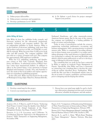 BIBLIOGRAPHY • 113
QUESTIONS
1. Define project deliverables.
2. Define project constraints and assumptions.
3. Develop a preliminary Level 1 WBS.
4. Is Dr. Splient a good choice for project manager?
Support your position.
C A S E
John Wiley  Sons
John Wiley  Sons, Inc. publishes books, journals, and
electronic products for the educational, professional,
scientific, technical, and consumer markets. The old-
est independent publisher in North America, Wiley is
in the forefront of electronic publishing, with more than
200 products and services on disk, on CD-ROM, or avail-
able by network. Wiley has more than 11,000 active book
titles and 400 journals. The company publishes 1500
new titles in a variety of formats each year. The company
has approximately 2000 employees worldwide.
Wiley has U.S. publishing, marketing, and distribu-
tion centers in New York, Colorado, Maryland, New
Jersey, and Illinois. A substantial portion of Wiley’s busi-
ness comes from international markets. In addition to
offices in the United States, it has operations in Europe
(England and Germany), Canada, Asia, and Australia to
serve the needs of the local markets and explore opportu-
nities for expanding its publishing programs.
In the early years, Wiley was best known for the works
of Washington Irving, Edgar Allan Poe, Herman Melville,
Nathaniel Hawthorne, and other nineteenth-century
American literary giants. But by the turn of the century,
the company was established as a leading publisher of
works on science and technology.
Today its areas of specialization include the sciences,
engineering, technology, mathematics, accounting, and
business management, with a growing presence in general
interest titles. Wiley is committed to providing informa-
tion in those formats most accessible to its readers and is
taking advantage of the rapid advances in digital informa-
tion technology to enhance the speed and flexibility with
which it delivers print publications as well as to develop a
range of offerings in electronic formats.
The consulting firm you work for has been contacted
by Wiley to support its textbook Project Management in
Practice. Specifically, John Wiley and Sons is interested
in contracting your consulting firm to develop the state-
of-the-art website described above. Furthermore, Wiley
would also like your firm to benchmark website state-of-
the-art in terms of content, capabilities, and functionality
prior to designing and developing this website.
QUESTIONS
1. Develop a mind map for this project.
2. Convert your mind map into a WBS.
3. Discuss how your mind map might be used to facili-
tate other project planning activities such as resource
allocation, schedule development, and risk analysis.
BIBLIOGRAPHY
Aaron, J. M., C. P. Bratta, and D. P. Smith. “Achieving
Total Project Control Using the Quality Gate Method.”
Proceedings of the Annual Symposium of the Project
Management Institute, San Diego, October 4, 1993.
Bailetti, A. J., J. R. Callahan, and P. DiPietro. “A
Coordination Structure Approach to the Management of
Projects.” IEEE Transactions on Engineering Management,
November 1994.
Bailey, D. E. “Comparison of Manufacturing Performance
of Three Team Structures in Semiconductor Plants.” IEEE
Transactions on Engineering Management, February 1998.
Bowen, H. K. Project Management Manual. Cambridge, MA:
Harvard Business School, 9–697–034, October 6, 1997.
Brown, K. A., and N. L. Hyer. “Whole-Brain Thinking
for Project Management.” Business Horizons, May–June
2003.
CH003.indd Sec8:113
CH003.indd Sec8:113 9/15/10 10:59:18 AM
9/15/10 10:59:18 AM
 