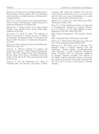 114 • CHAPTER 3 / PLANNING THE PROJECT
Eppinger, S. F. “Innovation at the Speed of Information.”
Harvard Business Review, January 2001. (An interesting
article describing a straightforward way of dealing with a
complex problem.)
Ford, R. C., and F. S. McLaughlin. “Successful Project
Teams: A Study of MIS Managers.” IEEE Transactions on
Engineering Management, November 1992.
Hambleton, L. Treasure Chest of Six Sigma Growth
Methods, Tools, and Best Practice. Prentice Hall, Upper
Saddle River, NJ, 2008.
Hauptman, O., and K. K. Hirji. “The Influence of
Process Concurrency on Project Outcomes in Product
Development: An Empirical Study of Cross-Functional
Teams.” IEEE Transactions on Engineering Management,
May 1996.
Knutson, J. “How to Manage a Project Launch Meeting.”
PM Network, July 1995.
Langley, A. “Between ‘Paralysis by Analysis’ and
‘Extinction by Instinct.’” IEEE Engineering Management
Review, Fall 1995, reprinted from Sloan Management
Review, Spring 1995. (This is a thoughtful article that
speaks to both sides of the “How much planning should
we do?” issue.)
Lencioni, P., The Five Dysfunctions of a Team: A
Leadership Fable. San Francisco, Jossey-Bass, A Wiley
Company, 2002. (Much like Goldratt’s The Goal, this
work is fictional and tells the story of a new senior man-
ager who takes over a team of subordinates. It is a quick
and easy read and well worth the brief time.)
Martin, P. K., and K. Tate. “Kick Off the Smart Way.”
PM Network, October 1998.
Pells, D. L. “Project Management Plans: An Approach
to Comprehensive Planning for Complex Projects,”
in P. C. Dinsmore, ed., The AMA Handbook of Project
Management, New York: AMACOM, 1993.
PMI, “Mutual Disagreement,” PM Network, February
2005.
PMI, “A Derailed Vision,” PM Network, April 2004.
Prentis, E. L. “Master Project Planning: Scope, Time and
Cost.” Project Management Journal, March 1989.
Webster, J. L., W. E. Reif, and J. S. Bracker. “The
Manager’s Guide to Strategic Planning Tools and
Techniques,” Planning Review, November/December
1989. Reprinted in IEEE Engineering Management
Review, December 1990. (A fascinating compilation
of planning techniques including such methods as
the Delphi method, stakeholder analysis, benchmark-
ing, critical success factors, focus group, and many oth-
ers—30 in all. It also has a short history of strategic
planning.
CH003.indd Sec8:114
CH003.indd Sec8:114 9/15/10 10:59:19 AM
9/15/10 10:59:19 AM
 