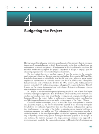 115
C • H • A • P • T • E • R
4
Budgeting the Project
Having finished the planning for the technical aspects of the project, there is one more
important element of planning to finish that then results in the final go-ahead from top
management to initiate the project. A budget must be developed in order to obtain the
resources needed to accomplish the project’s objectives. A budget is simply a plan for
allocating organizational resources to the project activities.
But the budget also serves another purpose: It ties the project to the organiza-
tion’s aims and objectives through organizational policy. For example, NASA’s Mars
Pathfinder-Rover mission embedded a new NASA policy—to achieve a set of limited
exploration opportunities at extremely limited cost. In 1976, NASA’s two Viking-Mars
Lander missions cost $3 billion to develop. In 1997, however, the Pathfinder-Rover
mission cost only $175 million to develop, a whopping 94 percent reduction. The dif-
ference was the change in organizational policy from a design-to-performance orienta-
tion to a design-to-cost orientation.
In Chapter 3, we described the project planning process as a set of steps that began
with the overall project plan and then divided and subdivided the plan’s elements into
smaller and smaller pieces that could finally be sequenced, assigned, scheduled, and
budgeted. Hence, the project budget is nothing more than the project plan, based on
the WBS, expressed in monetary terms and it becomes a part of the Project Charter.
Once the budget is developed, it acts as a tool for upper management to monitor
and guide the project. As we will see later in this chapter, it is a necessary managerial
tool, but it is not sufficient. Appropriate data must be collected and accurately reported
in a timely manner or the value of the budget to identify current financial problems or
anticipate upcoming ones will be lost. This collection and reporting system must be as
carefully designed as the initial project plans because late reporting, inaccurate report-
ing, or reporting to the wrong person will negate the main purpose of the budget. In
one instance, the regional managers of a large computer company were supposed to
receive quarterly results for the purpose of correcting problems in the following quarter.
CH004.indd 115
CH004.indd 115 9/6/10 1:20:08 PM
9/6/10 1:20:08 PM
 
