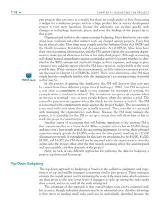 118 • CHAPTER 4 / BUDGETING THE PROJECT
past projects that can serve as a model, but these are rough guides at best. Forecasting
a budget for a multiyear project such as a large product line or service development
project is even more hazardous because the unknowns can escalate quickly with
changes in technology, materials, prices, and even the findings of the project up to
that point.
Organizational tradition also impacts project budgeting. Every firm has its own rules
about how overhead and other indirect costs are charged against projects. Every firm
has its ethical codes. Most firms must comply with the Sarbanes-Oxley Act (SOX) and
the Health Insurance Portability and Accountability Act (HIPAA). Most firms have
their own accounting idiosyncrasies, and the PM cannot expect the accounting depart-
ment to make special allowances for his or her individual project. Although accounting
will charge normal expenditures against a particular activity’s account number, as iden-
tified in the WBS, unexpected overhead charges, indirect expenses, and usage or price
variances may suddenly appear when the PM least expects it, and probably at the worst
possible time. (Price variances due to procurement, and the entire procurement process,
are discussed in Chapter 12 of PMBOK, 2008.) There is no alternative—the PM must
simply become completely familiar with the organization’s accounting system, as painful
as that may be.
In the process of gaining this familiarity, the PM will discover that cost may
be viewed from three different perspectives (Hamburger, 1986). The PM recognizes
a cost once a commitment is made to pay someone for resources or services, for
example when a machine is ordered. The accountant recognizes an expense when
an invoice is received—not, as most people believe, when the invoice is paid. The
controller perceives an expense when the check for the invoice is mailed. The PM
is concerned with commitments made against the project budget. The accountant is
concerned with costs when they are actually incurred. The controller is concerned
with managing the organization’s cash flows. Because the PM must manage the
project, it is advisable for the PM to set up a system that will allow him or her to
track the project’s commitments.
Another aspect of accounting that will become important to the unaware PM is
that accountants live in a linear world. When a project activity has an $8,000 charge
and runs over a four-month period, the accounting department (or worse, their software)
sometimes simply spreads the $8,000 evenly over the time period, resulting in a $2,000
allocation per month. If expenditures for this activity are planned to be $5,000, $1,000,
$1,000, and $1,000, the PM should not be surprised when the organization’s controller
storms into the project office after the first month screaming about the unanticipated
and unacceptable cash flow demands of the project!
Next, we look at two different approaches for gathering the data for budgeting a
project: top-down and bottom-up.
Top-Down Budgeting
The top-down approach to budgeting is based on the collective judgments and expe-
riences of top and middle managers concerning similar past projects. These managers
estimate the overall project cost by estimating the costs of the major tasks, which estimates
are then given to the next lower level of managers to split up among the tasks under
their control, and so on, until all the work is budgeted.
The advantage of this approach is that overall budget costs can be estimated with
fair accuracy, though individual elements may be in substantial error. Another advantage
is that errors in funding small tasks need not be individually identified because the
PMBOK Guide
CH004.indd 118
CH004.indd 118 9/6/10 1:20:12 PM
9/6/10 1:20:12 PM
 