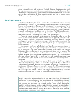 4.1 METHODS OF BUDGETING • 119
overall budget allows for such exceptions. Similarly, the good chance that some small
but important task was overlooked does not usually cause a serious budgetary problem.
The experience and judgment of top management are presumed to include all such ele-
ments in the overall estimate. In the next section, we will note that the assumptions on
which these advantages are based are not always true.
Bottom-Up Budgeting
In bottom-up budgeting, the WBS identifies the elemental tasks, whose resource
requirements are estimated by those responsible for executing them (e.g., programmer-
hours in a software project). This can result in much more accurate estimates, but it
often does not do so for reasons we will soon discuss. The resources, such as labor and
materials, are then converted to costs and aggregated to different levels of the project,
eventually resulting in an overall direct cost for the project. The PM then adds, accord-
ing to organizational policy, indirect costs such as general and administrative, a reserve
for contingencies, and a profit figure to arrive at a final project budget.
Bottom-up budgets are usually more accurate in the detailed tasks, but risk the
chance of overlooking some small but costly tasks. Such an approach, however, is com-
mon in organizations with a participative management philosophy and leads to better
morale, greater acceptance of the resulting budget, and heightened commitment by the
project team. It is also a good managerial training technique for aspiring project and
general managers.
Unfortunately, true bottom-up budgeting is rare. Upper level managers are reluctant to
let the workers develop the budget, fearing the natural tendency to overstate costs, and
fearing complaints if the budget must later be reduced to meet organizational resource
limitations. Moreover, the budget is upper management’s primary tool for control of the
project, and they are reluctant to let others set the control limits. Again, we will see
that the budget is not a sufficient tool for controlling a project. Top-down budgeting
allows the budget to be controlled by people who play little role in designing and doing
the work required by the project. It should be obvious that this will cause problems—
and it does.
We recommend that organizations employ both forms of developing budgets.
They both have advantages, and the use of one does not preclude the use of the other.
Making a single budget by combining the two depends on setting up a specific system to
negotiate the differences. We discuss just such a system below. The only disadvantage
of this approach is that it requires some extra time and trouble, a small price to pay for
the advantages. A final warning is relevant. Any budgeting system will be useful only to the
extent that all cost/revenue estimates are made with scrupulous honesty.
Project budgeting is a difficult task due to the lack of precedent and experience
with unique project undertakings. Yet, understanding the organization’s accounting
system is mandatory for a PM. The two major ways of generating a project budget
are top-down and bottom-up. The former is usually accurate overall but possibly
includes significant error for low-level tasks. The latter is usually accurate for low-
level tasks but risks overlooking some small but potentially costly tasks. Most organ-
izations use top-down budgeting in spite of the fact that bottom-up results in better
acceptance and commitment to the budget.
CH004.indd 119
CH004.indd 119 9/6/10 1:20:12 PM
9/6/10 1:20:12 PM
 
