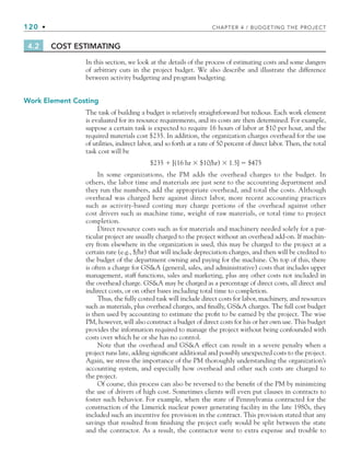 120 • CHAPTER 4 / BUDGETING THE PROJECT
4.2 COST ESTIMATING
In this section, we look at the details of the process of estimating costs and some dangers
of arbitrary cuts in the project budget. We also describe and illustrate the difference
between activity budgeting and program budgeting.
Work Element Costing
The task of building a budget is relatively straightforward but tedious. Each work element
is evaluated for its resource requirements, and its costs are then determined. For example,
suppose a certain task is expected to require 16 hours of labor at $10 per hour, and the
required materials cost $235. In addition, the organization charges overhead for the use
of utilities, indirect labor, and so forth at a rate of 50 percent of direct labor. Then, the total
task cost will be
$235 ⫹ [(16 hr ⫻ $10/hr) ⫻ 1.5] ⫽ $475
In some organizations, the PM adds the overhead charges to the budget. In
others, the labor time and materials are just sent to the accounting department and
they run the numbers, add the appropriate overhead, and total the costs. Although
overhead was charged here against direct labor, more recent accounting practices
such as activity-based costing may charge portions of the overhead against other
cost drivers such as machine time, weight of raw materials, or total time to project
completion.
Direct resource costs such as for materials and machinery needed solely for a par-
ticular project are usually charged to the project without an overhead add-on. If machin-
ery from elsewhere in the organization is used, this may be charged to the project at a
certain rate (e.g., $/hr) that will include depreciation charges, and then will be credited to
the budget of the department owning and paying for the machine. On top of this, there
is often a charge for GSA (general, sales, and administrative) costs that includes upper
management, staff functions, sales and marketing, plus any other costs not included in
the overhead charge. GSA may be charged as a percentage of direct costs, all direct and
indirect costs, or on other bases including total time to completion.
Thus, the fully costed task will include direct costs for labor, machinery, and resources
such as materials, plus overhead charges, and finally, GSA charges. The full cost budget
is then used by accounting to estimate the profit to be earned by the project. The wise
PM, however, will also construct a budget of direct costs for his or her own use. This budget
provides the information required to manage the project without being confounded with
costs over which he or she has no control.
Note that the overhead and GSA effect can result in a severe penalty when a
project runs late, adding significant additional and possibly unexpected costs to the project.
Again, we stress the importance of the PM thoroughly understanding the organization’s
accounting system, and especially how overhead and other such costs are charged to
the project.
Of course, this process can also be reversed to the benefit of the PM by minimizing
the use of drivers of high cost. Sometimes clients will even put clauses in contracts to
foster such behavior. For example, when the state of Pennsylvania contracted for the
construction of the Limerick nuclear power generating facility in the late 1980s, they
included such an incentive fee provision in the contract. This provision stated that any
savings that resulted from finishing the project early would be split between the state
and the contractor. As a result, the contractor went to extra expense and trouble to
CH004.indd 120
CH004.indd 120 9/6/10 1:20:12 PM
9/6/10 1:20:12 PM
 