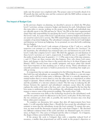 4.2 COST ESTIMATING • 121
make sure the project was completed early. The project came in 8 months ahead of its
49-month due date and the state and the contractor split the $400 million savings out
of the total $3.2 billion budget.
The Impact of Budget Cuts
In the previous chapter on planning, we described a process in which the PM plans
Level 1 activities, setting a tentative budget and duration for each. Subordinates (and
this term refers to anyone working on the project even though such individuals may
not officially report to the PM and may be “above” the PM on the firm’s organizational
chart) then take responsibility for specifying the Level 2 activities required to produce
the Level 1 task. As a part of the Level 2 specifications, tentative budgets and durations
are noted for each Level 2 activity. The PM’s initial budget and duration estimates are
examples of top-down budgeting. The subordinate’s estimates of the Level 2 task budgets
and durations are bottom-up budgeting. As we promised, we now deal with combining
the two budgets.
We will label the Level 1 task estimate of duration of the ith
task as ti
, and the
respective cost estimate as ri
, the t standing for “time” and the r for “resources.” In
the meantime, the subordinate has estimated task costs and durations for each of the
Level 2 tasks that comprise Level 1 task i. We label the aggregate cost and duration of
these Level 2 activities as r’i
and t’i
, respectively. It would be nice if ri
equaled r’i
, but
the reality is rarely that neat. In general, ri
⬍⬍ r’i
(The same is true of the time estimates,
ti
and t’i
.) There are three reasons why this happens. First, jobs always look easier,
faster, and cheaper to the boss than to the person who has to do them (Gagnon and
Mantel, 1987). Second, bosses are usually optimistic and never admit that details
have been forgotten or that anything can or will go wrong. Third, subordinates are
naturally pessimistic and want to build in protection for everything that might pos-
sibly go wrong.
It is important that we make an assumption for the following discussion. We assume
that both boss and subordinate are reasonably honest. What follows is a win-win nego-
tiation, and it will fail if either party is dishonest. (We feel it is critically important to
remind readers that it is never smart to view the other party in a negotiation as either
stupid or ignorant. Almost without fail, such thoughts are obvious to the other party
and the possibility of a win-win solution is dead.) The first step in reducing the dif-
ference between the superior’s and subordinate’s estimates occurs when the worker
explains the reality of the task to the boss, and ri
rises. Encouraged by the fact that the
boss seems to understand some of the problems, the subordinate responds to the boss’s
request to remove some of the protective padding. The result is that r’i
falls.
The conversation now shifts to the technology involved in the subordinate’s work
and the two parties search for efficiencies in the Level 2 work plan. If they find some,
the two estimates get closer still, or, possibly, the need for resources may even drop
below either party’s estimate.
To complete our discussion, let’s assume that after all improvements have been
made, r’i
is still somewhat higher than ri
. Should the boss accept the subordinate’s cost
estimate or insist that the subordinate accept the boss’s estimate? To answer this ques-
tion, we must recall the discussion of project life cycles from Chapter 1. We discussed
two different common forms of life cycles and these are illustrated again, for conven-
ience, in Figure 4-1. One curve is S-shaped and the other is J-shaped . As it happens,
the shapes of these curves hold the key to our decision.
If the project life cycle is S-shaped, then with a somewhat reduced level of
resources, a smaller than proportional cut will be made in the project’s objectives or
CH004.indd 121
CH004.indd 121 9/6/10 1:20:13 PM
9/6/10 1:20:13 PM
 