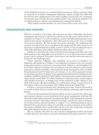 xii • PREFACE
of knowledge-based projects in a manufacturing environment. Finally, instructors asked
for increased use of project management application software, though they added that
they did not want a replacement for the many excellent “step-by-step” and “computing-
for-dummies” types of books that were readily available. They wanted the emphasis to be
on managing projects, and not on managing project management software.
These requests sounded sensible to us, and we have tried to write such a book.
ORGANIZATION AND CONTENT
With few exceptions, both readers and instructors are most comfortable with project
management texts that are organized around the project life cycle, and this book is so
organized. In Chapter 1 we start by defining a project and differentiating project man-
agement from general management. After discussing the project life cycle, we briefly
cover project selection. We feel strongly that project managers who understand why
a project was selected by senior management also understand the firm’s objectives for
the project. Understanding those things, we know, will be of value in making the inevi-
table trade-offs between time, budget, and the specified output of the project.
Chapter 2 is devoted to the various roles the project manager must play and to the
skills required to play them effectively. In addition, we cover the various ways in which
projects can be organized. The nature of the project team and the behavioral aspects of
projects are also briefly discussed.
Project planning, budgeting, and scheduling are covered in Chapters 3–5.
Beginning with planning in Chapter 3 and budgeting in Chapter 4, the use of project
management software is covered in increasing detail. Software is used throughout the
book, where relevant, to illustrate the use and power of such software to aid in manag-
ing projects. Chapter 4 includes a brief discussion of risk management and a very help-
ful mathematical model for improving cost estimates, or any other numerical estimates
used in planning projects. Chapter 5 uses standard manual methods for building project
schedules, and Microsoft Project®
2010 (MSP) is demonstrated in parallel. Risk analysis
using Oracle’s Crystal Ball®
11.1 (CB) simulations is demonstrated in several chapters
with detailed instructions on building and solving simulation models. Chapter 6 also
deals with resource allocation problems in a multiproject setting. A major section of
this chapter is devoted to the insights of E. Goldratt in his book Critical Chain.*
Chapter 7 concerns monitoring and controlling the project. Earned value analysis
is covered in detail. The final chapter deals with auditing, evaluating, and terminating
projects.
Interest in risk management has grown rapidly in recent years, but the subject gets
only minimal attention in most introductory level project management textbooks. We
deal with risk throughout this book, introducing methods of risk management and anal-
ysis where relevant to the subject at hand. For example, simulation is used in Chapter 1
for solving a project selection problem, in Chapter 5 on a scheduling problem, and in
Chapter 6 for examining the impact of a generally accepted assumption about probabi-
listic project schedules that is usually false, and also to test the usually false assumption
that multi-tasking is an efficient way to improve productivity.
We are certainly aware that no text on project management could be structured
to reflect the chaos that seems to surround some projects throughout their lives, and a
*
Goldratt, E. M. Critical Chain. Great Barrington, MA: North River, 1997.
fpref.indd xii
fpref.indd xii 9/6/10 12:03:45 PM
9/6/10 12:03:45 PM
 