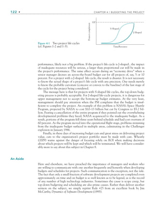 122 • CHAPTER 4 / BUDGETING THE PROJECT
performance, likely not a big problem. If the project’s life cycle is J-shaped , the impact
of inadequate resources will be serious, a larger than proportional cut will be made in
the project’s performance. The same effect occurs during an “economy drive” when a
senior manager decrees an across-the-board budget cut for all projects of, say, 5 or 10
percent. For a project with a J-shaped life cycle, the result is disaster. It is not necessary
to know the actual shape of a project’s life cycle with any precision. One needs merely
to know the probable curvature (concave or convex to the baseline) of the last stage of
the cycle for the project being considered.
The message here is that for projects with S-shaped life cycles, the top-down budg-
eting process is probably acceptable. For J-shaped life-cycle projects, it is dangerous for
upper management not to accept the bottom-up budget estimates. At the very least,
management should pay attention when the PM complains that the budget is insuf-
ficient to complete the project. An example of this problem is NASA’s Space Shuttle
Program, projected by NASA to cost $10–13 billion but cut by Congress to $5.2 bil-
lion. Fearing a cancellation of the entire program if they pointed out the overwhelming
developmental problems they faced, NASA acquiesced to the inadequate budget. As a
result, portions of the program fell three years behind schedule and had cost overruns of
60 percent. As the program moved into the operational flight stage, problems stemming
from the inadequate budget surfaced in multiple areas, culminating in the Challenger
explosion in January 1986.
Finally, in these days of increasing budget cuts and great stress on delivering project
value, cuts to the organization’s project portfolio must be made with care. Wheatly
(2009) warns against the danger of focusing solely on ROI when making decisions
about which projects will be kept and which will be terminated. We will have consider-
ably more to say about this subject in Chapter 8.
An Aside
Here and elsewhere, we have preached the importance of managers and workers who
are willing to communicate with one another frequently and honestly when developing
budgets and schedules for projects. Such communication is the exception, not the rule.
The fact that only a small fraction of software development projects are completed even
approximately on time and on budget is so well known as to be legend, as is the record
of any number of high technology industries. Sometimes the cause is scope creep, but
top-down budgeting and scheduling are also prime causes. Rather than deliver another
sermon on the subject, we simply reprint Rule #25 from an excellent book by Jim
McCarthy, Dynamics of Software Development (1995).
Time/Resource
100
S-Shaped
J-Shaped
Project
completion
Figure 4-1 Two project life cycles
(cf. Figures 1-2 and 1-3).
CH004.indd 122
CH004.indd 122 9/6/10 1:20:13 PM
9/6/10 1:20:13 PM
 