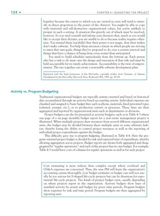 124 • CHAPTER 4 / BUDGETING THE PROJECT
Activity vs. Program Budgeting
Traditional organizational budgets are typically activity oriented and based on historical
data accumulated through an activity-based accounting system. Individual expenses are
classified and assigned to basic budget lines such as phone, materials, fixed personnel types
(salaried, exempt, etc.), or to production centers or processes. These lines are then
aggregated and reported by organizational units such as departments or divisions.
Project budgets can also be presented as activity budgets, such as in Table 4-3 where
one page of a six-page monthly budget report for a real estate management project is
illustrated. When multiple projects draw resources from several different organizational
units, the budget may be divided between these multiple units in some arbitrary fash-
ion, thereby losing the ability to control project resources as well as the reporting of
individual project expenditures against the budget.
This difficulty gave rise to program budgeting, illustrated in Table 4-4. Here the pro-
gram-oriented project budget is divided by task and expected time of expenditure, thereby
allowing aggregation across projects. Budget reports are shown both aggregated and disag-
gregated by “regular operations,” and each of the projects has its own budget. For example,
Table 4-3 would have a set of columns for regular operations as well as for each project.
hopeless because the extent to which you are viewed as crazy will tend to inten-
sify in direct proportion to the power of the observer. You might be able to cope
with irrational and self-destructive organizational values, but you’re unlikely to
prosper in such a setting. A situation this gravely out of whack must be resolved,
however. So you steel yourself and inform your dictators that, much as you would
like to accept their dictates, you are unable to do so because reality requires other-
wise. You remind them (tactfully) that their power is not magic, that their wishes
don’t make software. You help them envision a future in which people are striving
to meet their own goals, things they’ve proposed to do over a certain interval and
things that have a chance of being done even sooner than anticipated.
You need to build schedules meticulously from the bottom up. Each person
who has a task to do must own the design and execution of that task and must be
held accountable for its timely achievement. Accountability is the twin of empow-
erment. The two together can create a reasonable software development plan.
Reprinted with the kind permission of Jim McCarthy, copyright holder, from Dynamics of Software
Development by Jim McCarthy, Microsoft Press, Redmond, WA, 1995, pp. 88–89.
Cost estimating is more tedious than complex except where overhead and
GSA expenses are concerned. Thus, the wise PM will learn the organization’s
accounting system thoroughly. Low budget estimates or budget cuts will not usu-
ally be too serious for S-shaped life-cycle projects but can be disastrous for expo-
nential life-cycle projects. Two kinds of project budget exist, usually depending
on where projects report in the organization. Activity budgets show lines of
standard activity by actual and budget for given time periods. Program budgets
show expenses by task and time period. Program budgets are then aggregated by
reporting unit.
CH004.indd 124
CH004.indd 124 9/6/10 1:20:14 PM
9/6/10 1:20:14 PM
 