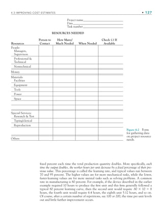 4.3 IMPROVING COST ESTIMATES • 127
fixed percent each time the total production quantity doubles. More specifically, each
time the output doubles, the worker hours per unit decrease by a fixed percentage of their pre-
vious value. This percentage is called the learning rate, and typical values run between
70 and 95 percent. The higher values are for more mechanical tasks, while the lower,
faster-learning values are for more mental tasks such as solving problems. A common
rate in manufacturing is 80 percent. For example, if the device described in the earlier
example required 10 hours to produce the first unit and this firm generally followed a
typical 80 percent learning curve, then the second unit would require .80 ⫻ 10 ⫽ 8
hours, the fourth unit would require 6.4 hours, the eighth unit 5.12 hours, and so on.
Of course, after a certain number of repetitions, say 100 or 200, the time per unit levels
out and little further improvement occurs.
Figure 4-2 Form
for gathering data
on project resource
needs.
Project name
Date
Task number
RESOURCES NEEDED
Resources
Person to
Contact
How Many/
Much Needed When Needed
Check ( ) If
Available
People:
Managers,
Supervisors
Professional 
Technical
Nontechnical
Money
Materials:
Facilities
Equipment
Tools
Power
Space
Typing/clerical
Reproduction
Others
Special Services:
Research  Test
CH004.indd 127
CH004.indd 127 9/6/10 1:20:16 PM
9/6/10 1:20:16 PM
 