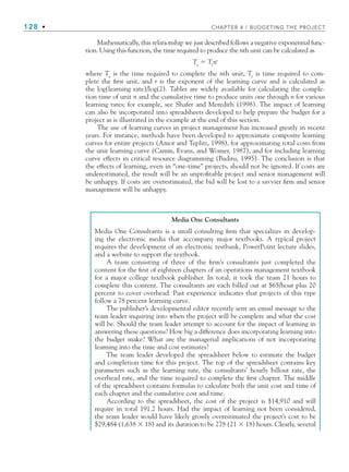 128 • CHAPTER 4 / BUDGETING THE PROJECT
Mathematically, this relationship we just described follows a negative exponential func-
tion. Using this function, the time required to produce the nth unit can be calculated as
Tn
⫽ T1
nr
where Tn
is the time required to complete the nth unit, T1
is time required to com-
plete the first unit, and r is the exponent of the learning curve and is calculated as
the log(learning rate)/log(2). Tables are widely available for calculating the comple-
tion time of unit n and the cumulative time to produce units one through n for various
learning rates; for example, see Shafer and Meredith (1998). The impact of learning
can also be incorporated into spreadsheets developed to help prepare the budget for a
project as is illustrated in the example at the end of this section.
The use of learning curves in project management has increased greatly in recent
years. For instance, methods have been developed to approximate composite learning
curves for entire projects (Amor and Teplitz, 1998), for approximating total costs from
the unit learning curve (Camm, Evans, and Womer, 1987), and for including learning
curve effects in critical resource diagramming (Badiru, 1995). The conclusion is that
the effects of learning, even in “one-time” projects, should not be ignored. If costs are
underestimated, the result will be an unprofitable project and senior management will
be unhappy. If costs are overestimated, the bid will be lost to a savvier firm and senior
management will be unhappy.
Media One Consultants
Media One Consultants is a small consulting firm that specializes in develop-
ing the electronic media that accompany major textbooks. A typical project
requires the development of an electronic testbank, PowerPoint lecture slides,
and a website to support the textbook.
A team consisting of three of the firm’s consultants just completed the
content for the first of eighteen chapters of an operations management textbook
for a major college textbook publisher. In total, it took the team 21 hours to
complete this content. The consultants are each billed out at $65/hour plus 20
percent to cover overhead. Past experience indicates that projects of this type
follow a 78 percent learning curve.
The publisher’s developmental editor recently sent an email message to the
team leader inquiring into when the project will be complete and what the cost
will be. Should the team leader attempt to account for the impact of learning in
answering these questions? How big a difference does incorporating learning into
the budget make? What are the managerial implications of not incorporating
learning into the time and cost estimates?
The team leader developed the spreadsheet below to estimate the budget
and completion time for this project. The top of the spreadsheet contains key
parameters such as the learning rate, the consultants’ hourly billout rate, the
overhead rate, and the time required to complete the first chapter. The middle
of the spreadsheet contains formulas to calculate both the unit cost and time of
each chapter and the cumulative cost and time.
According to the spreadsheet, the cost of the project is $14,910 and will
require in total 191.2 hours. Had the impact of learning not been considered,
the team leader would have likely grossly overestimated the project’s cost to be
$29,484 (1,638 ⫻ 18) and its duration to be 278 (21 ⫻ 18) hours. Clearly, several
CH004.indd 128
CH004.indd 128 9/6/10 1:20:17 PM
9/6/10 1:20:17 PM
 