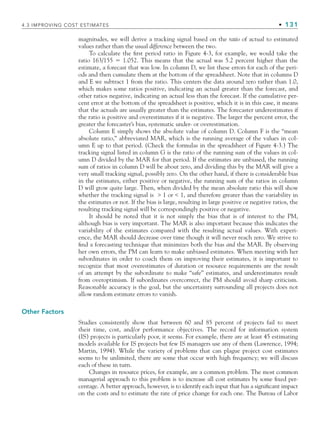 4.3 IMPROVING COST ESTIMATES • 131
magnitudes, we will derive a tracking signal based on the ratio of actual to estimated
values rather than the usual difference between the two.
To calculate the first period ratio in Figure 4-3, for example, we would take the
ratio 163/155 ⫽ 1.052. This means that the actual was 5.2 percent higher than the
estimate, a forecast that was low. In column D, we list these errors for each of the peri-
ods and then cumulate them at the bottom of the spreadsheet. Note that in columns D
and E we subtract 1 from the ratio. This centers the data around zero rather than 1.0,
which makes some ratios positive, indicating an actual greater than the forecast, and
other ratios negative, indicating an actual less than the forecast. If the cumulative per-
cent error at the bottom of the spreadsheet is positive, which it is in this case, it means
that the actuals are usually greater than the estimates. The forecaster underestimates if
the ratio is positive and overestimates if it is negative. The larger the percent error, the
greater the forecaster’s bias, systematic under- or overestimation.
Column E simply shows the absolute value of column D. Column F is the “mean
absolute ratio,” abbreviated MAR, which is the running average of the values in col-
umn E up to that period. (Check the formulas in the spreadsheet of Figure 4-3.) The
tracking signal listed in column G is the ratio of the running sum of the values in col-
umn D divided by the MAR for that period. If the estimates are unbiased, the running
sum of ratios in column D will be about zero, and dividing this by the MAR will give a
very small tracking signal, possibly zero. On the other hand, if there is considerable bias
in the estimates, either positive or negative, the running sum of the ratios in column
D will grow quite large. Then, when divided by the mean absolute ratio this will show
whether the tracking signal is  1 or  1, and therefore greater than the variability in
the estimates or not. If the bias is large, resulting in large positive or negative ratios, the
resulting tracking signal will be correspondingly positive or negative.
It should be noted that it is not simply the bias that is of interest to the PM,
although bias is very important. The MAR is also important because this indicates the
variability of the estimates compared with the resulting actual values. With experi-
ence, the MAR should decrease over time though it will never reach zero. We strive to
find a forecasting technique that minimizes both the bias and the MAR. By observing
her own errors, the PM can learn to make unbiased estimates. When meeting with her
subordinates in order to coach them on improving their estimates, it is important to
recognize that most overestimates of duration or resource requirements are the result
of an attempt by the subordinate to make “safe” estimates, and underestimates result
from overoptimism. If subordinates overcorrect, the PM should avoid sharp criticism.
Reasonable accuracy is the goal, but the uncertainty surrounding all projects does not
allow random estimate errors to vanish.
Other Factors
Studies consistently show that between 60 and 85 percent of projects fail to meet
their time, cost, and/or performance objectives. The record for information system
(IS) projects is particularly poor, it seems. For example, there are at least 45 estimating
models available for IS projects but few IS managers use any of them (Lawrence, 1994;
Martin, 1994). While the variety of problems that can plague project cost estimates
seems to be unlimited, there are some that occur with high frequency; we will discuss
each of these in turn.
Changes in resource prices, for example, are a common problem. The most common
managerial approach to this problem is to increase all cost estimates by some fixed per-
centage. A better approach, however, is to identify each input that has a significant impact
on the costs and to estimate the rate of price change for each one. The Bureau of Labor
CH004.indd 131
CH004.indd 131 9/6/10 1:20:18 PM
9/6/10 1:20:18 PM
 