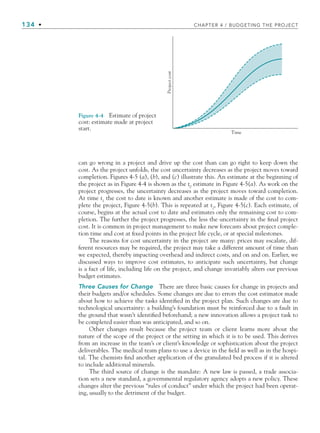 134 • CHAPTER 4 / BUDGETING THE PROJECT
can go wrong in a project and drive up the cost than can go right to keep down the
cost. As the project unfolds, the cost uncertainty decreases as the project moves toward
completion. Figures 4-5 (a), (b), and (c) illustrate this. An estimate at the beginning of
the project as in Figure 4-4 is shown as the t0
estimate in Figure 4-5(a). As work on the
project progresses, the uncertainty decreases as the project moves toward completion.
At time t1
the cost to date is known and another estimate is made of the cost to com-
plete the project, Figure 4-5(b). This is repeated at t2
, Figure 4-5(c). Each estimate, of
course, begins at the actual cost to date and estimates only the remaining cost to com-
pletion. The further the project progresses, the less the uncertainty in the final project
cost. It is common in project management to make new forecasts about project comple-
tion time and cost at fixed points in the project life cycle, or at special milestones.
The reasons for cost uncertainty in the project are many: prices may escalate, dif-
ferent resources may be required, the project may take a different amount of time than
we expected, thereby impacting overhead and indirect costs, and on and on. Earlier, we
discussed ways to improve cost estimates, to anticipate such uncertainty, but change
is a fact of life, including life on the project, and change invariably alters our previous
budget estimates.
Three Causes for Change There are three basic causes for change in projects and
their budgets and/or schedules. Some changes are due to errors the cost estimator made
about how to achieve the tasks identified in the project plan. Such changes are due to
technological uncertainty: a building’s foundation must be reinforced due to a fault in
the ground that wasn’t identified beforehand; a new innovation allows a project task to
be completed easier than was anticipated, and so on.
Other changes result because the project team or client learns more about the
nature of the scope of the project or the setting in which it is to be used. This derives
from an increase in the team’s or client’s knowledge or sophistication about the project
deliverables. The medical team plans to use a device in the field as well as in the hospi-
tal. The chemists find another application of the granulated bed process if it is altered
to include additional minerals.
The third source of change is the mandate: A new law is passed, a trade associa-
tion sets a new standard, a governmental regulatory agency adopts a new policy. These
changes alter the previous “rules of conduct” under which the project had been operat-
ing, usually to the detriment of the budget.
Time
Project
cost
Figure 4-4 Estimate of project
cost: estimate made at project
start.
CH004.indd 134
CH004.indd 134 9/6/10 1:20:19 PM
9/6/10 1:20:19 PM
 
