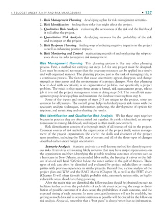 4.4 BUDGET UNCERTAINTY AND RISK MANAGEMENT • 137
1. Risk Management Planning developing a plan for risk management activities.
2. Risk Identification finding those risks that might affect the project.
3. Qualitative Risk Analysis evaluating the seriousness of the risk and the likelihood
it will affect the project.
4. Quantitative Risk Analysis developing measures for the probability of the risk
and its impact on the project.
5. Risk Response Planning finding ways of reducing negative impacts on the project
as well as enhancing positive impacts.
6. Risk Monitoring and Control maintaining records of and evaluating the subproc-
esses above in order to improve risk management.
Risk Management Planning This planning process is like any other planning
process. First, a method for carrying out steps 2–5 for any project must be designed.
Care must be exercised to ensure that the necessary resources can be applied in a timely
and well-organized manner. The planning process, just as the task of managing risk, is
a continuous process. The factors that cause uncertainty appear, disappear, and change
strength as time passes and the environment of a project changes. Note that planning
how to deal with uncertainty is an organizational problem, not specifically a project
problem. The result is that many firms create a formal, risk management group, whose
job it is to aid the project management team in doing steps 2–5. The overall risk man-
agement group develops plans and maintains the database resulting from step 6.
Some of the inputs and outputs of steps 2–5 are unique to the project, some are
common for all projects. The overall group helps individual project risk teams with the
necessary analytic techniques, information gathering, the development of options for
response, and monitoring and evaluating the results.
Risk Identification and Qualitative Risk Analysis We list these steps together
because in practice they are often carried out together. As a risk is identified, an attempt
to measure its timing, likelihood, and impact is often made concurrently.
Risk identification consists of a thorough study of all sources of risk in the project.
Common sources of risk include the organization of the project itself; senior manage-
ment of the project organization; the client; the skills and character of the project
team members, including the PM; acts of nature; and all of the three types of changes
described earlier under budget uncertainty.
Scenario Analysis Scenario analysis is a well-known method for identifying seri-
ous risks. It involves envisioning likely scenarios that may have major repercussions on
the organization and then identifying the possible resulting outcomes of events such as
a hurricane in New Orleans, an extended labor strike, the freezing of a river or the fail-
ure of an oil well head 5000 feet below the water surface in the gulf of Mexico. These
types of risk can often be identified and evaluated by project stakeholders or outside
parties with previous experience in similar projects. Beyond this, a close analysis of the
project plan and WBS and the RACI Matrix (Chapter 3), as well as the PERT chart
(Chapter 5) will often identify highly probable risks, extremely serious risks, or highly
vulnerable areas, should anything go wrong.
After the major risks are identified, the following data should be obtained on each to
facilitate further analysis: the probability of each risk event occurring, the range or distri-
bution of possible outcomes if it does occur, the probabilities of each outcome, and the
expected timing of each outcome. In most cases, good estimates will not be available, but
getting as much data and as accurate estimates as possible will be crucial for the follow-on
risk analysis. Above all, remember that a “best guess” is always better than no information.
CH004.indd 137
CH004.indd 137 9/6/10 1:20:20 PM
9/6/10 1:20:20 PM
 