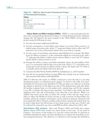 138 • CHAPTER 4 / BUDGETING THE PROJECT
Failure Mode and Effect Analysis (FMEA) FMEA is a structured approach sim-
ilar to the scoring methods discussed in Chapter 1 to help identify, prioritize, and better
manage risk. Developed by the space program in the 1960s, FMEA can be applied to
projects using the following six steps.
1. List ways the project might potentially fail.
2. List the consequences of each failure and evaluate its severity. Often severity, S, is
ranked using a ten-point scale, where “1” represents failures with no effect and “10”
represents very severe and hazardous failures that occur with no warning.
3. List the causes of each failure and estimate their likelihood of occurring. The likeli-
hood of a failure occurring, L, is also customarily ranked on a ten-point scale, with a
“1” indicating the failure is rather remote and not likely to occur and “10” indicat-
ing the failure is almost certain to occur.
4. Estimate the ability to detect each failure identified. Again, the detectability of fail-
ures, D, is customarily ranked using a ten-point scale, where a “1” is used when mon-
itoring and control systems are almost certain to detect the failure and “10” where it
is virtually certain the failure will not be detected.
5. Calculate the Risk Priority Number (RPN) by multiplying S, L, and D together.
6. Sort the list of potential failures by their RPNs and consider ways for reducing the
risk associated with failures with high RPNs.
Table 4-5 illustrates the results of a FMEA conducted to assess the risk of a new drug
development project at a pharmaceutical company. As shown in the table, five poten-
tial failures for the project were identified: (1) The new drug is not effective at treating
the ailment in question, (2) the drug is not safe, (3) the drug interacts with other drugs,
(4) another company beats it to the market with a similar drug, and (5) the company
is not able to produce the drug in mass quantities. According to the results, the most
significant risk is the risk of developing a new drug that is not effective. While it is
unlikely that much can be done to reduce the severity of this outcome, steps can be
taken to reduce the likelihood of this outcome as well as increase its detectability. For
example, advanced computer technologies can be utilized to generate chemicals with
more predicable effects. Likewise, perhaps earlier human clinical and animal trials can
be used to help detect the effectiveness of new drugs sooner. In this case, if both L and
D could each be reduced by one, the overall RPN would be reduced from 240 to 160.
Quantitative Risk Analysis Hertz and Thomas (1983) and Nobel prize winner
Herbert Simon (1997) have written two classic books on this topic. As we noted in
Chapter 1, the essence of risk analysis is to state the various outcomes of a decision as
probability distributions and to use these distributions to evaluate the desirability of cer-
tain managerial decisions. The objective is to illustrate to the manager the distribution
Table 4-5 FMEA for New Product Development Project
at Pharmaceutical Company
Failure S L D RPN
Not effective 8 6 5 240
Not safe 8 4 5 160
Drug interacts with other drugs 6 3 8 144
Beat to market 7 3 2 42
Can’t produce 6 4 4 96
CH004.indd 138
CH004.indd 138 9/6/10 1:20:21 PM
9/6/10 1:20:21 PM
 