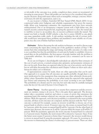 4.4 BUDGET UNCERTAINTY AND RISK MANAGEMENT • 139
or risk profile of the outcomes (e.g., profits, completion dates, return on investment) of
investing in some project. These risk profiles are one factor to be considered when mak-
ing the decision, along with many others such as intangibles, strategic concerns, behav-
ioral issues, fit with the organization, and so on.
A case in point is Sydney, Australia’s M5 East Tunnel (PMI, March 2005). It was
constructed under strict budgetary and schedule requirements, but given the massive
traffic delays now hampering commuters, the requirements may have been seriously
underestimated. Due to an inexpensive computer system with a high failure rate, the
tunnel’s security cameras frequently fail, requiring the operators to close the tunnel due
to inability to react to an accident, fire, or excessive pollution inside the tunnel. The
tunnel was built to handle 70,000 vehicles a day, but it carries 100,000 so any glitch
can cause immediate traffic snarls. A risk analysis, including the risk of overuse, prob-
ably would have anticipated these problems and mandated a more reliable set of com-
puters once the costs of failure had been included.
Estimates Before discussing the risk analysis techniques, we need to discuss some
issues concerning the input data coming out of the qualitative analysis of Step 3. We
assume here that estimating the range and timing of possible outcomes of a risky event
is not a problem but that the probabilities of each may be harder to establish. Given no
actual data on the probabilities, the best guesses of people familiar with the problem is
a reasonable substitute. An example of such guesses (a.k.a. estimates) can be seen in
Table 4-6.
As we saw in Chapter 1, knowledgeable individuals are asked for three estimates of
the cost of each activity, a normal estimate plus optimistic and pessimistic estimates of
the cost for each. From these an expected value for the cost of an activity can be found,
but we will delay discussing this calculation until Chapter 5 where we show such calcu-
lations for either cost or durations.
If approximations cannot be made, there are other approaches that can be used.
One approach is to assume that all outcomes are equally probable, though there is no
more justification for this assumption than assuming any other arbitrarily chosen prob-
ability values. Remember that there is a case when using the expected-value approach
(see below) and estimating the probability of an event occurring is not very helpful.
The probability of a disaster may be very low, but such risks must be carefully managed
none-the-less (cf: the end of Section 1-6 in Chapter 1).
Game Theory Another approach is to assume that competitors and the environ-
ment are enemies, trying to do you in. This is the game theory approach. The decision
maker takes a pessimistic mind-set and selects a course of action that minimizes the
maximum harm (the minimax solution) any outcome can render regardless of the prob-
abilities. With this approach, each decision possibility is evaluated for the worst possible
outcome, all these worst outcomes are compared, and the decision with the “best” worst
outcome is selected. For example, assume an investor would like to choose one of two
mutual funds in which to invest. If interest rates rise, the return on mutual fund A will
be 5 percent, while the return on mutual fund B will be 3 percent. On the other hand, if
interest rates decrease, the return on A will be 7 percent while the return on B will be 12
percent. With the pessimistic approach, the worst outcome if mutual fund A is selected
is a 5 percent return. Similarly, the worst return if B is selected is 3 percent. Since A has
the better worst return (5 percent is better than 3 percent), the investor would choose
to invest in mutual fund A using the pessimistic approach. Of course, by investing in A
the investor is eliminating the chance of achieving a 12 percent return. There are other
CH004.indd 139
CH004.indd 139 9/6/10 1:20:21 PM
9/6/10 1:20:21 PM
 