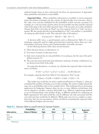 4.4 BUDGET UNCERTAINTY AND RISK MANAGEMENT • 141
methods besides those we have mentioned, but these are representative of approaches
when probability information is unavailable.
Expected Value When probability information is available or can be estimated,
many risk analysis techniques use the concept of expected value of an outcome—that is,
the value of an outcome multiplied by the probability of that outcome occurring. For
example, in a coin toss using a quarter, there are two possible outcomes and the expected
value of the game is the sum of the expected values of all outcomes. It is easily calculated.
Assume that if the coin comes up “head” you win a quarter, but if it is “tails” you lose a
quarter. We also assume that the coin being flipped is a “fair” coin and has a .5 probability
of coming up either heads or tails. The expected value of this game is
E (coin toss) ⫽ .5($.25) ⫹ .5($– .25) ⫽ 0
A decision table (a.k.a. a payoff-matrix), such as illustrated in Table 4-7, is one
technique commonly used for single-period decision situations where there are a lim-
ited number of decision choices and a limited number of possible outcomes.
In the following decision table, there are four features:
1. Three decision choices or alternatives, Ai
2. Four states of nature, Sj
, that may occur
3. Each state of nature has its own probability of occurring, pj
, but the sum of the prob-
abilities must be 1.0.
4. The outcomes associated with each alternative and state of nature combination, Oij
,
are shown in the body of the table.
If a particular alternative, i, is chosen, we calculate the expected value of that alter-
native as follows:
E (Ai
) ⫽ p1
(Oi1
) ⫹ p2
(Oi2
) ⫹ p3
(Oi3
) . . . for all values of j
For example, using the data from Table 4-7 for alternative “Fast” we get
E (Fast) ⫽ 0.1(14) ⫹ 0.4(10) ⫹ 0.3(6) ⫹ 0.2(1) ⫽ 7.4
The reader may recall that we used a similar payoff matrix in Chapter 1, when we
considered the problem of buying a car. In that example, the criteria weights played the
same role as probabilities play in the example above. This technique has an interesting
application for budgeting. Suppose there are two or more different technologies that
can be adopted to produce a project deliverable (e.g., different conferencing methods
to use for brainstorming a new product design, or different methods for conducting an
RD experiment). Not only would the costs be different, the risks associated with the
costs and outcomes would also be different. While such cases are too complex to repro-
duce here, they are not uncommon, and are solvable by examining the expected values
of the different budgets and outcomes.
Table 4-7 Decision Table (or payoff matrix) for Sample Problem
Alternatives
Probabilities 0.1 0.4 0.3 0.2 Expected
Value
States of Nature High Med. Low None
Fast 14 10 6 1 7.4
Average 10 12 9 5 9.5*
Slow 5 8 12 7 8.7
*Maximum
CH004.indd 141
CH004.indd 141 9/6/10 1:20:23 PM
9/6/10 1:20:23 PM
 
