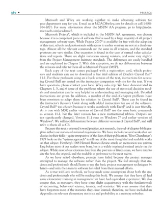 xiv • PREFACE
Microsoft and Wiley are working together to make obtaining software for
your department easy for you. E-mail us at MOAC@wiley.com for details or call 1-888-
764-7001. For more information about the MSDN AA program, go to http://msdn.
microsoft.com/academic/.
Microsoft Project®
, which is included in the MSDN AA agreement, was chosen
because it is a competent piece of software that is used by a large majority of all project
management software users. While Project 2010®
is available for free with the adoption
of this text, schools and professionals with access to earlier versions are not at a disadvan-
tage. Almost all the relevant commands are the same in all versions, and the standard
printouts are very similar. One exception is found in the case of earned value calcula-
tions and reports. There are slight variations among versions, and some vary slightly
from the Project Management Institute standards. The differences are easily handled
and are explained in Chapter 7. With this exception, we do not differentiate between
the versions and refer to them all as Microsoft Project (MSP).
Each copy of the text comes packaged with a registration card, which profes-
sors and students can use to download a free trial edition of Oracle’s Crystal Ball®
11.1. For those professors using an e-book version of the text, instructions for access-
ing Crystal Ball are posted on the instructor companion web site for the text. If you
have questions, please contact your local Wiley sales rep. We have demonstrated in
Chapters 1, 5, and 6 some of the problems where the use of statistical decision mod-
els and simulation can be very helpful in understanding and managing risk. Detailed
instructions are given. In addition, a number of the end-of-chapter problems have
been rewritten to adapt them for solution by Crystal Ball®
. These can be found in
the Instructor’s Resource Guide along with added instructions for use of the software.
Crystal Ball®
was chosen because it works seamlessly with Excel®
and is user friendly.
As is true with MSP, earlier versions of Crystal Ball®
use the same basic commands
as version 11.1, but the later version has a new instructional ribbon. Outputs are
not significantly changed. Version 11.1 runs on Windows 7®
and earlier versions of
Windows®
. We will not differentiate between different versions of Crystal Ball®
, and will
refer to them all as CB.
Because this text is oriented toward practice, not research, the end-of-chapter bibliogra-
phies reflect our notions of minimal requirements. We have included several works that are
classics in their fields—quite irrespective of the date of their publication. West Churchman’s
1979 book on the “systems approach” is still one of the most thoughtful and readable works
on that subject. Herzberg’s 1968 Harvard Business Review article on motivation was written
long before most of our readers were born, but is a widely reprinted seminal article on the
subject. While most of our citations date from the past ten or fifteen years, we have tried to
cite the best, the original, and the readable in preference to the most recent.
As we have noted elsewhere, projects have failed because the project manager
attempted to manage the software rather than the project. We feel strongly that stu-
dents and professionals should learn to use the basic project management techniques by
hand—and only then turn to software for relief from their manual efforts.
As is true with any textbook, we have made some assumptions about both the stu-
dents and professionals who will be reading this book. We assume that they have all had
some elementary training in management, or have had equivalent experience. We also
assume that, as managers, they have some slight acquaintance with the fundamentals
of accounting, behavioral science, finance, and statistics. We even assume that they
have forgotten most of the statistics they once learned; therefore, we have included an
Appendix on relevant elementary statistics and probability as a memory refresher.
fpref.indd xiv
fpref.indd xiv 9/6/10 12:03:46 PM
9/6/10 12:03:46 PM
 