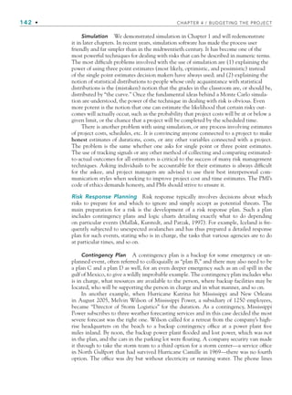 142 • CHAPTER 4 / BUDGETING THE PROJECT
Simulation We demonstrated simulation in Chapter 1 and will redemonstrate
it in later chapters. In recent years, simulation software has made the process user
friendly and far simpler than in the midtwentieth century. It has become one of the
most powerful techniques for dealing with risks that can be described in numeric terms.
The most difficult problems involved with the use of simulation are (1) explaining the
power of using three point estimates (most likely, optimistic, and pessimistic) instead
of the single point estimates decision makers have always used; and (2) explaining the
notion of statistical distributions to people whose only acquaintance with statistical
distributions is the (mistaken) notion that the grades in the classroom are, or should be,
distributed by “the curve.” Once the fundamental ideas behind a Monte Carlo simula-
tion are understood, the power of the technique in dealing with risk is obvious. Even
more potent is the notion that one can estimate the likelihood that certain risky out-
comes will actually occur, such as the probability that project costs will be at or below a
given limit, or the chance that a project will be completed by the scheduled time.
There is another problem with using simulation, or any process involving estimates
of project costs, schedules, etc. It is convincing anyone connected to a project to make
honest estimates of durations, costs, or any other variables connected with a project.
The problem is the same whether one asks for single point or three point estimates.
The use of tracking signals or any other method of collecting and comparing estimated-
to-actual outcomes for all estimators is critical to the success of many risk management
techniques. Asking individuals to be accountable for their estimates is always difficult
for the askee, and project managers are advised to use their best interpersonal com-
munication styles when seeking to improve project cost and time estimates. The PMI’s
code of ethics demands honesty, and PMs should strive to ensure it.
Risk Response Planning Risk response typically involves decisions about which
risks to prepare for and which to ignore and simply accept as potential threats. The
main preparation for a risk is the development of a risk response plan. Such a plan
includes contingency plans and logic charts detailing exactly what to do depending
on particular events (Mallak, Kurstedt, and Patzak, 1997). For example, Iceland is fre-
quently subjected to unexpected avalanches and has thus prepared a detailed response
plan for such events, stating who is in charge, the tasks that various agencies are to do
at particular times, and so on.
Contingency Plan A contingency plan is a backup for some emergency or un-
planned event, often referred to colloquially as “plan B,” and there may also need to be
a plan C and a plan D as well, for an even deeper emergency such as an oil spill in the
gulf of Mexico, to give a wildly improbable example. The contingency plan includes who
is in charge, what resources are available to the person, where backup facilities may be
located, who will be supporting the person in charge and in what manner, and so on.
In another example, when Hurricane Katrina hit Mississippi and New Orleans
in August 2005, Melvin Wilson of Mississippi Power, a subsidiary of 1250 employees,
became “Director of Storm Logistics” for the duration. As a contingency, Mississippi
Power subscribes to three weather forecasting services and in this case decided the most
severe forecast was the right one. Wilson called for a retreat from the company’s high-
rise headquarters on the beach to a backup contingency office at a power plant five
miles inland. By noon, the backup power plant flooded and lost power, which was not
in the plan, and the cars in the parking lot were floating. A company security van made
it through to take the storm team to a third option for a storm center—a service office
in North Gulfport that had survived Hurricane Camille in 1969—there was no fourth
option. The office was dry but without electricity or running water. The phone lines
CH004.indd 142
CH004.indd 142 9/6/10 1:20:24 PM
9/6/10 1:20:24 PM
 