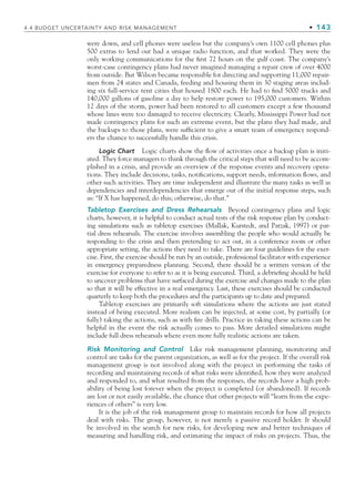 4.4 BUDGET UNCERTAINTY AND RISK MANAGEMENT • 143
were down, and cell phones were useless but the company’s own 1100 cell phones plus
500 extras to lend out had a unique radio function, and that worked. They were the
only working communications for the first 72 hours on the gulf coast. The company’s
worst-case contingency plans had never imagined managing a repair crew of over 4000
from outside. But Wilson became responsible for directing and supporting 11,000 repair-
men from 24 states and Canada, feeding and housing them in 30 staging areas includ-
ing six full-service tent cities that housed 1800 each. He had to find 5000 trucks and
140,000 gallons of gasoline a day to help restore power to 195,000 customers. Within
12 days of the storm, power had been restored to all customers except a few thousand
whose lines were too damaged to receive electricity. Clearly, Mississippi Power had not
made contingency plans for such an extreme event, but the plans they had made, and
the backups to those plans, were sufficient to give a smart team of emergency respond-
ers the chance to successfully handle this crisis.
Logic Chart Logic charts show the flow of activities once a backup plan is initi-
ated. They force managers to think through the critical steps that will need to be accom-
plished in a crisis, and provide an overview of the response events and recovery opera-
tions. They include decisions, tasks, notifications, support needs, information flows, and
other such activities. They are time independent and illustrate the many tasks as well as
dependencies and interdependencies that emerge out of the initial response steps, such
as: “If X has happened, do this; otherwise, do that.”
Tabletop Exercises and Dress Rehearsals Beyond contingency plans and logic
charts, however, it is helpful to conduct actual tests of the risk response plan by conduct-
ing simulations such as tabletop exercises (Mallak, Kurstedt, and Patzak, 1997) or par-
tial dress rehearsals. The exercise involves assembling the people who would actually be
responding to the crisis and then pretending to act out, in a conference room or other
appropriate setting, the actions they need to take. There are four guidelines for the exer-
cise. First, the exercise should be run by an outside, professional facilitator with experience
in emergency preparedness planning. Second, there should be a written version of the
exercise for everyone to refer to as it is being executed. Third, a debriefing should be held
to uncover problems that have surfaced during the exercise and changes made to the plan
so that it will be effective in a real emergency. Last, these exercises should be conducted
quarterly to keep both the procedures and the participants up to date and prepared.
Tabletop exercises are primarily soft simulations where the actions are just stated
instead of being executed. More realism can be injected, at some cost, by partially (or
fully) taking the actions, such as with fire drills. Practice in taking these actions can be
helpful in the event the risk actually comes to pass. More detailed simulations might
include full dress rehearsals where even more fully realistic actions are taken.
Risk Monitoring and Control Like risk management planning, monitoring and
control are tasks for the parent organization, as well as for the project. If the overall risk
management group is not involved along with the project in performing the tasks of
recording and maintaining records of what risks were identified, how they were analyzed
and responded to, and what resulted from the responses, the records have a high prob-
ability of being lost forever when the project is completed (or abandoned). If records
are lost or not easily available, the chance that other projects will “learn from the expe-
riences of others” is very low.
It is the job of the risk management group to maintain records for how all projects
deal with risks. The group, however, is not merely a passive record holder. It should
be involved in the search for new risks, for developing new and better techniques of
measuring and handling risk, and estimating the impact of risks on projects. Thus, the
CH004.indd 143
CH004.indd 143 9/6/10 1:20:24 PM
9/6/10 1:20:24 PM
 