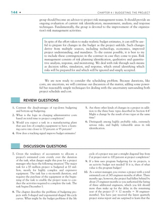 144 • CHAPTER 4 / BUDGETING THE PROJECT
group should become an advisor to project risk management teams. It should provide an
ongoing evaluation of current risk identification, measurement, analysis, and response
techniques. Fundamentally, the group is devoted to the improvement of the organiza-
tion’s risk management activities.
In spite of the effort taken to make realistic budget estimates, it can still be use-
ful to prepare for changes in the budget as the project unfolds. Such changes
derive from multiple sources, including technology, economics, improved
project understanding, and mandates. To the extent possible, it is best to try
to include these contingencies in the contract in case they come to pass. Risk
management consists of risk planning identification, qualitative and quantita-
tive analysis, response, and monitoring. We deal with risk through such means
as decision tables, simulation, and response, which entail identifying which
risks will be prepared for and which will be ignored and simply accepted.
We are now ready to consider the scheduling problem. Because durations, like
costs, are uncertain, we will continue our discussion of the matter, adding some power-
ful but reasonably simple techniques for dealing with the uncertainty surrounding both
project schedule and cost.
DISCUSSION QUESTIONS
7. Given the tendency of accountants to allocate a
project’s estimated costs evenly over the duration
of the task, what danger might this pose for a project
manager who faces the following situation? The major
task for a $5 million project is budgeted at $3 mil-
lion, mostly for highly complex and expensive
equipment. The task has a six-month duration, and
requires the purchase of the equipment at the begin-
ning of the task to enable the project team to con-
duct the activities required to complete the task. The
task begins December 1.
8. The chapter describes the problems of budgeting pro-
jects with S-shaped and exponential-shaped life-cycle
curves. What might be the budget problems if the life
cycle of a project was just a straight diagonal line from
0 at project start to 100 percent at project completion?
9. If a firm uses program budgeting for its projects, is
an activity budget not needed? If it is, then of what
value is the program budget?
10. As a senior manager, you oversee a project with a total
estimated cost of 245 engineer-months of effort. Three
months ago, however, the project had fallen behind by
about 25 engineer-months so you authorized the hiring
of three additional engineers, which you felt should
more than make up for the delay in the remaining
year of the project (3 ⫻ 12 months ⫽ 36 engineer-
months). You have just received the latest quarterly
project status report and are surprised to learn that the
1. Contrast the disadvantages of top-down budgeting
and bottom-up budgeting.
2. What is the logic in charging administrative costs
based on total time to project completion?
3. Would you expect a task in a manufacturing plant
that uses lots of complex equipment to have a learn-
ing curve rate closer to 70 percent or 95 percent?
4. How does a tracking signal improve budget estimates?
5. Are there other kinds of changes in a project in addi-
tion to the three basic types described in Section 4.4?
Might a change be the result of two types at the same
time?
6. Distinguish among highly probable risks, extremely
serious risks, and highly vulnerable areas in risk
identification.
REVIEW QUESTIONS
CH004.indd 144
CH004.indd 144 9/6/10 1:20:24 PM
9/6/10 1:20:24 PM
 