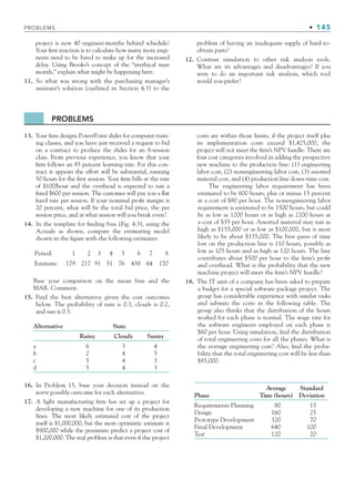 PROBLEMS • 145
project is now 40 engineer-months behind schedule!
Your first reaction is to calculate how many more engi-
neers need to be hired to make up for the increased
delay. Using Brooks’s concept of the “mythical man
month,” explain what might be happening here.
11. So what was wrong with the purchasing manager’s
assistant’s solution (outlined in Section 4.3) to the
problem of having an inadequate supply of hard-to-
obtain parts?
12. Contrast simulation to other risk analysis tools.
What are its advantages and disadvantages? If you
were to do an important risk analysis, which tool
would you prefer?
PROBLEMS
13. Your firm designs PowerPoint slides for computer train-
ing classes, and you have just received a request to bid
on a contract to produce the slides for an 8-session
class. From previous experience, you know that your
firm follows an 85 percent learning rate. For this con-
tract it appears the effort will be substantial, running
50 hours for the first session. Your firm bills at the rate
of $100/hour and the overhead is expected to run a
fixed $600 per session. The customer will pay you a flat
fixed rate per session. If your nominal profit margin is
20 percent, what will be the total bid price, the per
session price, and at what session will you break even?
14. In the template for finding bias (Fig. 4.3), using the
Actuals as shown, compare the estimating model
shown in the figure with the following estimates:
Period: 1 2 3 4 5 6 7 8
Estimate: 179 217 91 51 76 438 64 170
Base your comparison on the mean bias and the
MAR. Comment.
15. Find the best alternative given the cost outcomes
below. The probability of rain is 0.3, clouds is 0.2,
and sun is 0.5.
Alternative State
Rainy Cloudy Sunny
a 6 3 4
b 2 4 5
c 5 4 3
d 5 4 3
16. In Problem 15, base your decision instead on the
worst possible outcome for each alternative.
17. A light manufacturing firm has set up a project for
developing a new machine for one of its production
lines. The most likely estimated cost of the project
itself is $1,000,000, but the most optimistic estimate is
$900,000 while the pessimists predict a project cost of
$1,200,000. The real problem is that even if the project
costs are within those limits, if the project itself plus
its implementation costs exceed $1,425,000, the
project will not meet the firm’s NPV hurdle. There are
four cost categories involved in adding the prospective
new machine to the production line: (1) engineering
labor cost, (2) nonengineering labor cost, (3) assorted
material cost, and (4) production line down-time cost.
The engineering labor requirement has been
estimated to be 600 hours, plus or minus 15 percent
at a cost of $80 per hour. The nonengineering labor
requirement is estimated to be 1500 hours, but could
be as low as 1200 hours or as high as 2200 hours at
a cost of $35 per hour. Assorted material may run as
high as $155,000 or as low as $100,000, but is most
likely to be about $135,000. The best guess of time
lost on the production line is 110 hours, possibly as
low as 105 hours and as high as 120 hours. The line
contributes about $500 per hour to the firm’s profit
and overhead. What is the probability that the new
machine project will meet the firm’s NPV hurdle?
18. The IT unit of a company has been asked to prepare
a budget for a special software package project. The
group has considerable experience with similar tasks
and submits the costs in the following table. The
group also thinks that the distribution of the hours
worked for each phase is normal. The wage rate for
the software engineers employed on each phase is
$60 per hour. Using simulation, find the distribution
of total engineering costs for all the phases. What is
the average engineering cost? Also, find the proba-
bility that the total engineering cost will be less than
$85,000.
Phase
Average
Time (hours)
Standard
Deviation
Requirements Planning 80 15
Design 160 25
Prototype Development 320 70
Final Development 640 100
Test 120 20
CH004.indd 145
CH004.indd 145 9/6/10 1:20:25 PM
9/6/10 1:20:25 PM
 
