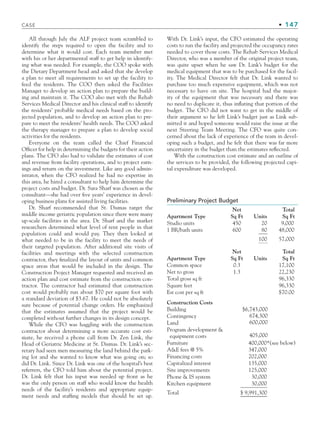 CASE • 147
All through July the ALF project team scrambled to
identify the steps required to open the facility and to
determine what it would cost. Each team member met
with his or her departmental staff to get help in identify-
ing what was needed. For example, the COO spoke with
the Dietary Department head and asked that she develop
a plan to meet all requirements to set up the facility to
feed the residents. The COO then asked the Facilities
Manager to develop an action plan to prepare the build-
ing and maintain it. The COO also met with the Rehab
Services Medical Director and his clinical staff to identify
the residents’ probable medical needs based on the pro-
jected population, and to develop an action plan to pre-
pare to meet the residents’ health needs. The COO asked
the therapy manager to prepare a plan to develop social
activities for the residents.
Everyone on the team called the Chief Financial
Officer for help in determining the budgets for their action
plans. The CFO also had to validate the estimates of cost
and revenue from facility operations, and to project earn-
ings and return on the investment. Like any good admin-
istrator, when the CFO realized he had no expertise in
this area, he hired a consultant to help him determine the
project costs and budget. Dr. Sara Sharf was chosen as the
consultant—she had over five years’ experience in devel-
oping business plans for assisted living facilities.
Dr. Sharf recommended that St. Dismas target the
middle income geriatric population since there were many
up-scale facilities in the area. Dr. Sharf and the market
researchers determined what level of rent people in that
population could and would pay. They then looked at
what needed to be in the facility to meet the needs of
their targeted population. After additional site visits of
facilities and meetings with the selected construction
contractor, they finalized the layout of units and common
space areas that would be included in the design. The
Construction Project Manager requested and received an
action plan and cost estimate from the construction con-
tractor. The contractor had estimated that construction
cost would probably run about $70 per square foot with
a standard deviation of $3.67. He could not be absolutely
sure because of potential change orders. He emphasized
that the estimates assumed that the project would be
completed without further changes in its design concept.
While the CFO was haggling with the construction
contractor about determining a more accurate cost esti-
mate, he received a phone call from Dr. Zen Link, the
Head of Geriatric Medicine at St. Dismas. Dr. Link’s sec-
retary had seen men measuring the land behind the park-
ing lot and she wanted to know what was going on; so
did Dr. Link. Since Dr. Link was one of the hospital’s best
referrers, the CFO told him about the potential project.
Dr. Link felt that his input was needed up front as he
was the only person on staff who would know the health
needs of the facility’s residents and appropriate equip-
ment needs and staffing models that should be set up.
With Dr. Link’s input, the CFO estimated the operating
costs to run the facility and projected the occupancy rates
needed to cover those costs. The Rehab Services Medical
Director, who was a member of the original project team,
was quite upset when he saw Dr. Link’s budget for the
medical equipment that was to be purchased for the facil-
ity. The Medical Director felt that Dr. Link wanted to
purchase too much expensive equipment, which was not
necessary to have on site. The hospital had the major-
ity of the equipment that was necessary and there was
no need to duplicate it, thus inflating that portion of the
budget. The CFO did not want to get in the middle of
their argument so he left Link’s budget just as Link sub-
mitted it and hoped someone would raise the issue at the
next Steering Team Meeting. The CFO was quite con-
cerned about the lack of experience of the team in devel-
oping such a budget, and he felt that there was far more
uncertainty in the budget than the estimates reflected.
With the construction cost estimate and an outline of
the services to be provided, the following projected capi-
tal expenditure was developed.
Preliminary Project Budget
Apartment Type
Net
Sq Ft Units
Total
Sq Ft
Studio units 450 20 9,000
1 BR/bath units 600 80 48,000
100 57,000
Apartment Type
Net
Sq Ft Units
Total
Sq Ft
Common space 0.3 17,100
Net to gross 1.3 22,230
Total gross sq ft 96,330
Square feet 96,330
Est cost per sq ft $70.00
Construction Costs
Building $6,743,000
674,300
600,000
405,000
Contingency
Land
Program development 
equipment costs
Furniture 400,000*(see below)
AE fees @ 5% 347,000
Financing costs 202,000
Capitalized interest 135,000
Site improvements 125,000
Phone  IS system 30,000
Kitchen equipment 30,000
Total $ 9,991,300
CH004.indd 147
CH004.indd 147 9/6/10 1:20:26 PM
9/6/10 1:20:26 PM
 