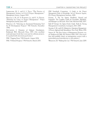 150 • CHAPTER 4 / BUDGETING THE PROJECT
Liberatore, M. J., and G. J. Titus. “The Practice of
Management Science in R  D Project Management.”
Management Science, August 1983.
Mallak, L. M., H. A. Kurstedt, Jr., and G. A. Patzak.
“Planning for Crises in Project Management.” Project
Management Journal, June 1997.
Martin, J. E. “Selecting an Automated Estimating Tool
for IS Development Projects.” PM Network, December
1994.
McCarthy, J. Dynamics of Software Development.
Redmond, WA: Microsoft Press, 1995. (An excellent
read-and-enjoy book that is not just for software projects.
It is packed with irreverent good sense.)
PMI. “Digging Deep,” PM Network, August 2004.
PMI. “Polluted Progress,” PM Network, March 2005.
PMI Standards Committee. A Guide to the Project
Management Body of Knowledge 3rd ed. Newton Square,
PA: Project Management Institute, 2008.
Pyzdek, T. The Six Sigmas Handbook, Revised and
Expanded: The Complete Guide for Greenbelts, Blackbelts,
and Managers at All Levels. New York: McGraw Hill, 2003.
Rath  Strong’s Six Sigma Pocket Guide. Rath  Strong
Management Consultants, Lexington, MA: 2000.
Shafer, S. M., and J. R. Meredith. Operations Management:
A Process Approach with Spreadsheets. New York: Wiley, 1998.
Simon, H. The New Science of Management Decisions, rev.
ed. Englewood Cliffs, NJ: Prentice Hall, 1997. (An excel-
lent and readable classic on management science with a
particularly good introduction to risk analysis.)
Wheatley, M. “Making the Cut.” PM Network, June 2009.
CH004.indd 150
CH004.indd 150 9/6/10 1:20:29 PM
9/6/10 1:20:29 PM
 