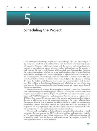 151
C • H • A • P • T • E • R
5
Scheduling the Project
Consider the job of planning a project, developing a budget for it, and scheduling all of
the many tasks involved. It should be obvious that these three activities are not actu-
ally separable. Because a budget must include both the amounts and timing of resources
received or expended, one cannot prepare a budget without knowing the specifics of
each task and the time period(s) during which the task must be undertaken. Similarly,
the project plan implies a schedule just as a schedule implies a plan. It is useful to begin
study of these interdependent, partial descriptions of a project with an examination of
the planning process because this process is the foundation of all that follows. The deci-
sion about whether to turn our attention first to the budget or the schedule is arbitrary.
We chose the budget largely because most readers have some familiarity with the sub-
ject. The problem is that planning, budgeting, and scheduling are parts of the same
basic process. They are considered separately only because we cannot write about all
three at the same time.
The project schedule is simply the project plan in an altered format. It is a convenient
form for monitoring and controlling project activities. Actually, the schedule itself can be
prepared in several formats. In this chapter, we describe the most common formats—Gantt
charts and PERT/CPM networks—and demonstrate how to convert a project plan or
WBS into these formats. We also note some of the strengths and weaknesses of the different
displays. In addition, we apply risk management directly to the project schedule. From
this analysis we show how to estimate the likelihood that a project can be completed
on or before a specific time. (In Chapter 6, we explore what to do if it appears that the
project will not be completed on schedule.) In addition to standard analytic methods for
risk management, we once again demonstrate simulation methods.
We start with simple plans and schedule them manually. After scheduling by hand,
we turn to the computer and use MSP to do our scheduling and many other tasks for
us. The same approach is used for risk management. First, problems involving risk will
be solved by hand. Once the theory is understood, we use the computer to handle the
same problems without so much arithmetic.
CH005.indd 151
CH005.indd 151 9/6/10 2:07:02 PM
9/6/10 2:07:02 PM
 