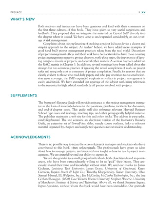 PREFACE • xv
WHAT’S NEW
Both students and instructors have been generous and kind with their comments on
the first three editions of this book. They have given us very useful suggestions and
feedback. They proposed that we integrate the material on Crystal Ball®
directly into
the chapter where it is used. We have done so and expanded considerably on our cover-
age of risk management.
Complaints about our explanation of crashing a project led us to devise a clearer and
simpler approach to the subject. At readers’ behest, we have added more examples of
good (and bad) project management practices taken from the real world. Discussions
of project management offices and their work have been extended as have those covering
project management maturity, project charters, work-place stress, the importance of keep-
ing complete records of projects, and several other matters. A section has been added on
the RACI matrix in Chapter 3. In addition, several warnings have been added about the
strange, but too common, practice of ignoring the actual completion of work on project
tasks and using only cost as a measure of project completion. Finally, for reasons that are
clearly evident to those who read daily papers and who pay attention to national televi-
sion news coverage, the PMI’s expanded emphasis on ethics in project management is
easily understood. We have extended our coverage of the subject with many references
to the necessity for high ethical standards by all parties involved with projects.
SUPPLEMENTS
The Instructor’s Resource Guide will provide assistance to the project management instruc-
tor in the form of answers/solutions to the questions, problems, incidents for discussion,
and end-of-chapter cases. This guide will also reference relevant Harvard Business
School type cases and readings, teaching tips, and other pedagogically helpful material.
The publisher maintains a web site for this and other books. The address is www.wiley.
com/college/mantel. The site contains an electronic version of the Instructor’s Resource
Guide, an extensive set of PowerPoint slides, sample course outlines, links to relevant
material organized by chapter, and sample test questions to test student understanding.
ACKNOWLEDGMENTS
There is no possible way to repay the scores of project managers and students who have
contributed to this book, often unknowingly. The professionals have given us ideas
about how to manage projects, and students have taught us how to teach project man-
agement. We are grateful beyond our ability to express it.
We are also grateful to a small group of individuals, both close friends and acquaint-
ances, who have been extraordinarily willing to let us “pick” their brains. They gra-
ciously shared their time and knowledge without stint. We send our thanks to: James
Cochran, Louisiana Tech University; James Evans, University of Cincinnati; Karen
Garrison, Dayton Power & Light Co.; Timothy Kloppenborg, Xavier University, Ohio;
Samuel Mantel, III, Wellpoint, Inc.; Jim McCarthy, McCarthy Technologies, Inc.; the late
Gerhard Rosegger, (2008) Case Western Reserve University; Stephen Wearne, University
of Manchester, Institute of Science and Technology. Above all, we thank Suzanne Ingrao,
Ingrao Associates, without whom this book would have been unreadable. Our gratitude
fpref.indd xv
fpref.indd xv 9/6/10 12:03:47 PM
9/6/10 12:03:47 PM
 