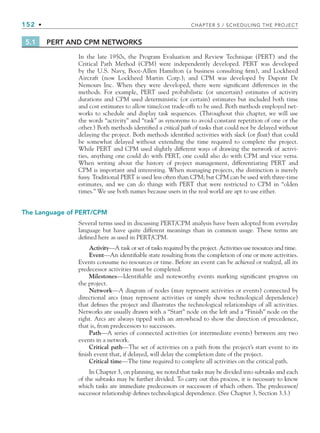152 • CHAPTER 5 / SCHEDULING THE PROJECT
5.1 PERT AND CPM NETWORKS
In the late 1950s, the Program Evaluation and Review Technique (PERT) and the
Critical Path Method (CPM) were independently developed. PERT was developed
by the U.S. Navy, Booz-Allen Hamilton (a business consulting firm), and Lockheed
Aircraft (now Lockheed Martin Corp.); and CPM was developed by Dupont De
Nemours Inc. When they were developed, there were significant differences in the
methods. For example, PERT used probabilistic (or uncertain) estimates of activity
durations and CPM used deterministic (or certain) estimates but included both time
and cost estimates to allow time/cost trade-offs to be used. Both methods employed net-
works to schedule and display task sequences. (Throughout this chapter, we will use
the words “activity” and “task” as synonyms to avoid constant repetition of one or the
other.) Both methods identified a critical path of tasks that could not be delayed without
delaying the project. Both methods identified activities with slack (or float) that could
be somewhat delayed without extending the time required to complete the project.
While PERT and CPM used slightly different ways of drawing the network of activi-
ties, anything one could do with PERT, one could also do with CPM and vice versa.
When writing about the history of project management, differentiating PERT and
CPM is important and interesting. When managing projects, the distinction is merely
fussy. Traditional PERT is used less often than CPM; but CPM can be used with three-time
estimates, and we can do things with PERT that were restricted to CPM in “olden
times.” We use both names because users in the real world are apt to use either.
The Language of PERT/CPM
Several terms used in discussing PERT/CPM analysis have been adopted from everyday
language but have quite different meanings than in common usage. These terms are
defined here as used in PERT/CPM.
Activity—A task or set of tasks required by the project. Activities use resources and time.
Event—An identifiable state resulting from the completion of one or more activities.
Events consume no resources or time. Before an event can be achieved or realized, all its
predecessor activities must be completed.
Milestones—Identifiable and noteworthy events marking significant progress on
the project.
Network—A diagram of nodes (may represent activities or events) connected by
directional arcs (may represent activities or simply show technological dependence)
that defines the project and illustrates the technological relationships of all activities.
Networks are usually drawn with a “Start” node on the left and a “Finish” node on the
right. Arcs are always tipped with an arrowhead to show the direction of precedence,
that is, from predecessors to successors.
Path—A series of connected activities (or intermediate events) between any two
events in a network.
Critical path—The set of activities on a path from the project’s start event to its
finish event that, if delayed, will delay the completion date of the project.
Critical time—The time required to complete all activities on the critical path.
In Chapter 3, on planning, we noted that tasks may be divided into subtasks and each
of the subtasks may be further divided. To carry out this process, it is necessary to know
which tasks are immediate predecessors or successors of which others. The predecessor/
successor relationship defines technological dependence. (See Chapter 3, Section 3.3.)
CH005.indd 152
CH005.indd 152 9/6/10 2:07:03 PM
9/6/10 2:07:03 PM
 