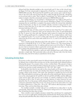 5.1 PERT AND CPM NETWORKS • 157
delayed and that identifies a-e-h-j as the critical path and 21 days as the critical time.
In Figure 5-10 the critical path is depicted by a bold line—a common practice with
PERT/CPM networks. We found the ES and EF for each activity quite easily by begin-
ning at the start node and moving from left to right through the network, calculating
as we go from node to node. This is called a “forward pass” (or “left-to-right pass”) and
makes it simple to find the critical path and time for PERT/CPM networks.
In a similar fashion, we can perform a “backward pass” (or “right-to-left pass”) to
calculate the LS and LF values for each activity. Referring to Figure 5-10, we begin by
assuming that we would like to complete the project within the critical time identified
in the forward pass, 21 days in our example. Clearly, activities i and j must be com-
pleted no later than Day 21 in order not to delay the entire project. Therefore, these
activities both have LFs of 21.
Given a task time of 4 days, j must be started no later than Day 17 in order to be
completed by Day 21. Likewise, task i can be started as late as Day 15 and still finished
by Day 21 given its 6 day task time. Because task j cannot be started any later than
Day 17, tasks g and h must be completed by Day 17. In a similar fashion, task f must
be completed by Day 15 so as not to delay task i beyond its LS. Subtracting the task
times from the LF for each of the tasks yields LSs of 11, 11, and 12 for tasks f, h, and g,
respectively.
Now consider task d. Task d precedes both tasks g (LS12) and h (LS11). The
question is, should d’s LF be 11 or 12? The correct answer is 11. The reason being, if
task d were completed on Day 12, task h could not start on its LS of Day 11. Therefore
we note that in situations where a particular activity precedes more than one task, its
LF is equal to the minimum LSs of all activities it precedes.
The LFs and LSs for tasks b, c, and e are easily calculated since each of these tasks
precedes a single task. Task a precedes tasks c, d, and e. Because task e has the lowest
ES of five days, the LF for task a is calculated to be five days.
Calculating Activity Slack
If activities on the critical path cannot be delayed without causing the entire project to
be delayed, does it follow that activities not on the critical path can be delayed without
delaying the project? As a matter of fact, it does—within limits. The amount of time a
noncritical task can be delayed without delaying the project is called slack or float. The
slack for any activity is easily calculated as LS – ESLF – EFslack.
It should be clear that for any task on the critical path, its LF must be the same as
its EF. It therefore has zero slack. If it finishes later than its EF, the activity will be late,
causing a delay in the project. (Of course, the statement is equally true for its LS and
ES.) This rule holds for activities a, e, h, and j, all on the critical path. But for activities
not on the critical path the LF and EF (or the LS and ES) will differ and this difference
is the activity slack. Take activity i, for example. It could be completed as early as Day
18 because its ES is Day 12 and it has a six-day duration. It must, however, be com-
pleted by Day 21 or the project will be delayed. Because i has a duration of six days, it
cannot be started later than Day 15 (216). Given an LS of 15 and an ES of 12, task
i could be delayed up to 3 days (LS – ES or LF – EF) without affecting project comple-
tion time. Thus, activity i has three days of slack.
For another example, consider task g. It is a predecessor to task j that is on the
critical path. Task j must start on Day 17, which gives task g an LF of 17. It has an EF of
Day 14 and thus has three days of slack.
Now consider a more complex situation: task d. First, task d must be completed by
Day 12 so as not to make g late and thus j late and thereby the whole project late! Thus,
along this path task d has three days of slack in the role as a predecessor of task g. But d is also
CH005.indd 157
CH005.indd 157 9/6/10 2:07:06 PM
9/6/10 2:07:06 PM
 