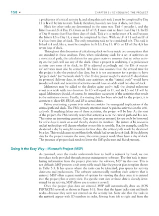 158 • CHAPTER 5 / SCHEDULING THE PROJECT
a predecessor of critical activity h, and along this path task d must be completed by Day
11 or h will be late to start. Task d, therefore, has only two days of slack, not three.
Slack for other tasks are determined in the same way. Task f precedes i, and the
latter has an LS of Day 15. Given an LF of 15, f must start no later than Day 11. Its ES
of Day 8 means that f has three days of slack. Task c is a predecessor of f, and because
the latter’s LS is Day 11, c must be completed by then. With an LF of 11 and an EF of
8, c has three days of slack. The only remaining task to be considered is b. This task is
linked to f and, like c, must be complete by f’s LS, Day 11. With an EF of Day 4, b has
seven days of slack.
Throughout this discussion of calculating slack we have made two assumptions that
are standard in these analyses. First, when calculating slack for a set of activities on
a noncritical path, the calculation for any given activity assumes that no other activ-
ity on the path will use any of the slack. Once a project is underway, if a predecessor
activity uses some of its slack, its EF is adjusted accordingly and the ESs of succes-
sor activities must also be corrected. We have also assumed that the critical time for
the project is also the project’s due date, but it is not uncommon for a project to have
“project slack” (or “network slack”). Our 21-day project might be started 23 days before
its promised delivery date, in which case activities on the “critical path” would have
two days of slack and noncritical activities would have an additional two days of slack.
Milestones may be added to the display quite easily: Add the desired milestone
event as a node with zero duration. Its ES will equal its EF, and its LS and LF will be
equal. Milestones should, of course, be immediate successors of the activities that result
in the milestone events. Finally, if a starting date has been selected for the project, it is
common to show ES, EF, LS, and LF as actual dates.
Before continuing, a pause is in order to consider the managerial implications of the
critical path and slack. The PM’s primary attention must be paid to activities on the criti-
cal path. If anything delays one of these activities, the project will be late. At the start
of the project, the PM correctly notes that activity a is on the critical path and b is not.
This raises an interesting question. Can any resources reserved for use on b be borrowed
for a few days to work on a and thereby shorten its duration? The nature of b’s resources
and a’s technology will dictate whether or not this is possible. If a, for example, could be
shortened a day by using b’s resources for four days, the critical path would be shortened
by a day. This would cause no problem for b, which had seven days of slack. If the delivery
date for the project remains the same, the entire project would then have a day of slack.
The presence of project slack tends to lower the PM’s pulse rate and blood pressure.
Doing It the Easy Way—Microsoft Project (MSP)
As promised, once the reader understands how to build a network by hand, we can
introduce tools provided through project management software. The first task is trans-
ferring information from the project plan into the software, MSP in this case. This is
not difficult. MSP presents a tab entry table much like the project plan template shown
in Table 5-3. It has spaces where the tasks can be identified, plus spaces for activity
durations and predecessors. The software automatically numbers each activity that is
entered. MSP offers a great number of options for viewing the data once it is entered
into the project plan or entry view. If a specific start date or finish date is already deter-
mined for an activity, MSP allows you to enter it as well.
Once the project plan data are entered, MSP will automatically draw an AON
PERT/CPM network as shown in Figure 5-11. Note that the figure lacks start and finish
nodes—because they were not entered on the activity list. Note also that the tasks in
the network appear with ID numbers in order, flowing from left to right and from the
CH005.indd 158
CH005.indd 158 9/6/10 2:07:07 PM
9/6/10 2:07:07 PM
 