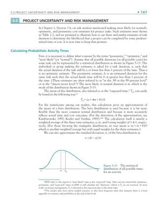 5.2 PROJECT UNCERTAINTY AND RISK MANAGEMENT • 161
5.2 PROJECT UNCERTAINTY AND RISK MANAGEMENT
In Chapter 1, Section 1.6, on risk analysis mentioned making most likely (or normal),
optimistic, and pessimistic cost estimates for project tasks. Such estimates were shown
in Table 1-2, and we promised to illustrate how to use these and similar estimates of task
duration to determine the likelihood that a project can be completed by some predeter-
mined time or cost. It is now time to keep that promise.
Calculating Probabilistic Activity Times
First, it is necessary to define what is meant by the terms “pessimistic,” “optimistic,” and
“most likely” (or “normal”). Assume that all possible durations (or all possible costs) for
some task can be represented by a statistical distribution as shown in Figure 5-13. The
individual or group making the estimates is asked for a task duration, a, such that
the actual duration of the task will be a or lower less than 1 percent of the time. Thus a
is an optimistic estimate. The pessimistic estimate, b, is an estimated duration for the
same task such that the actual finish time will be b or greater less than 1 percent of
the time. (These estimates are often referred to as “at the .99 or the 99 percent level”
or at the “almost never level.”) The most likely or normal duration is m, which is the
mode of the distribution shown in Figure 5-13.
The mean of this distribution, also referred to as the “expected time,” TE
, can easily
be found in the following way:*
TE
= (a4mb) /6
For the statisticians among our readers, this calculation gives an approximation of
the mean of a beta distribution. The beta distribution is used because it is far more
flexible than the more common normal distribution and because it more accurately
reflects actual time and cost outcomes. (For the derivation of the approximation, see
Kamburowski, 1997; Keefer and Verdini, 1993).** The calculation itself is merely a
weighted average of the three time estimates, a, m, and b using weights of 1-4-1, respec-
tively. (For those favoring the triangular distribution, its true mean is (amb)/3
which is another weighted average but with equal weights for the three estimates.)
We can also approximate the standard deviation, σ, of the beta distribution as
σ =(ba) /6
Figure 5-13 The statistical
distribution of all possible times
for an activity.
a m b
TE
*MSP refers to the typical or “most likely” time as the “expected” time. After one has entered the optimistic,
pessimistic, and “expected” times in MSP, it will calculate the “duration,” which is TE
in our notation. In most
works on project management, TE
is denoted as the expected time or the mean time.
**For readers who have never studied statistics or who have forgotten what they learned, there is a brief
appendix on statistics and probability at the end of this book.
CH005.indd 161
CH005.indd 161 9/6/10 2:07:08 PM
9/6/10 2:07:08 PM
 
