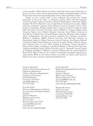 xvi • PREFACE
is also extended to Wiley Editors Lisa Johnson and Sarah Vernon who did their best to
keep us on track, on time, and of composed mind. Finally, our heartfelt thanks to Patricia
Payne for her many hours of painstaking help on the Author and Subject indices.
Finally, we owe a massive debt to those colleagues who reviewed the original
manuscript of this book and/or its subsequent editions: Kwasi Amoako-Gyampah,
University of North Carolina at Greenboro; James M. Buckingham, United States Military
Academy, West Point; Michael J. Casey, George Mason University; Larry Crowley, Auburn
University; Catherine Crummett, James Madison University; George R. Dean, DeVry
Institute of Technology, DuPage; Geraldo Ferrer, University of North Carolina at Chapel
Hill; Linda Fried, University of Colorado, Denver; William C. Giauque, Brigham Young
University; Bertie Greer, Northern Kentucky University; David Harris, University of
New Mexico; H. Khamooshi, George Washington University; Bill Leban, Keller Graduate
School of Management; Leonardo Legorreta, California State University, Sacramento;
William E. Matthews, William Patterson University; Sara McComb, University of
Massachusetts Amherst; J. Wayne Patterson, Clemson University; Ann Paulson, Edmonds
Community College; Patrick Philipoom, University of South Carolina; Arthur C. Rogers,
City University; Dean T. Scott, DeVry Institute of Technology, Pomona; Richard V.
Sheng, DeVry Institute of Technology, Long Beach; William A. Sherrard, San Diego State
University; Kimberlee Snyder, Winona University; Louis C. Terminello, Stevens Institute
of Technology; and Jeffrey L. Williams, University of Phoenix. We owe a special thanks to
Byron Finch, Miami University, for a number of particularly thoughtful suggestions for
improvement. While we give these reviewers our thanks, we absolve each and all of
blame for our errors, omissions, and wrong-headed notions.
Samuel J. Mantel, Jr.
Joseph S. Stern Professor Emeritus of
Operations Management
College of Business Administration
University of Cincinnati
608 Flagstaff Drive
Cincinnati, OH 45215
mantelsj@earthlink.net
(513) 931-2465
Scott M. Shafer
Professor of Management and Senior
Associate Dean of Graduate Business
Programs
Schools of Business
Wake Forest University
P.O. Box 7659
Winston Salem, NC 27109
scott.shafer@mba.wfu.edu
(336) 758-3687
www.mba.wfu.edu/faculty/shafer
Jack R. Meredith
Broyhill Distinguished Scholar and Chair
of Operations
Schools of Business
Wake Forest University
Winston Salem, NC 27109
jack.meredith@mba.wfu.edu
(336) 758-4467
www.mba.wfu.edu/faculty/meredith
Margaret M. Sutton
Sutton Associates
46 North Lake Avenue
Cincinnati, OH 45246
mmsutton@cinci.rr.com
(513) 543-2806
fpref.indd xvi
fpref.indd xvi 9/6/10 12:03:47 PM
9/6/10 12:03:47 PM
 
