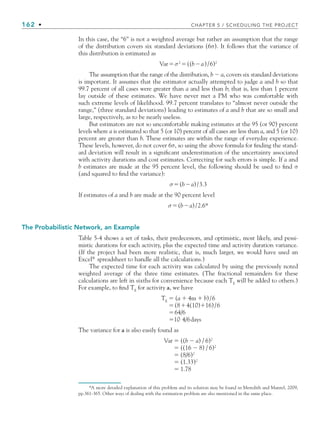 162 • CHAPTER 5 / SCHEDULING THE PROJECT
In this case, the “6” is not a weighted average but rather an assumption that the range
of the distribution covers six standard deviations (6σ). It follows that the variance of
this distribution is estimated as
Varσ2
((ba)/6)2
The assumption that the range of the distribution, b  a, covers six standard deviations
is important. It assumes that the estimator actually attempted to judge a and b so that
99.7 percent of all cases were greater than a and less than b; that is, less than 1 percent
lay outside of these estimates. We have never met a PM who was comfortable with
such extreme levels of likelihood. 99.7 percent translates to “almost never outside the
range,” (three standard deviations) leading to estimates of a and b that are so small and
large, respectively, as to be nearly useless.
But estimators are not so uncomfortable making estimates at the 95 (or 90) percent
levels where a is estimated so that 5 (or 10) percent of all cases are less than a, and 5 (or 10)
percent are greater than b. These estimates are within the range of everyday experience.
These levels, however, do not cover 6σ, so using the above formula for finding the stand-
ard deviation will result in a significant underestimation of the uncertainty associated
with activity durations and cost estimates. Correcting for such errors is simple. If a and
b estimates are made at the 95 percent level, the following should be used to find σ
(and squared to find the variance):
σ(ba)/3.3
If estimates of a and b are made at the 90 percent level
σ(ba)/2.6*
The Probabilistic Network, an Example
Table 5-4 shows a set of tasks, their predecessors, and optimistic, most likely, and pessi-
mistic durations for each activity, plus the expected time and activity duration variance.
(If the project had been more realistic, that is, much larger, we would have used an
Excel®
spreadsheet to handle all the calculations.)
The expected time for each activity was calculated by using the previously noted
weighted average of the three time estimates. (The fractional remainders for these
calculations are left in sixths for convenience because each TE
will be added to others.)
For example, to find TE
for activity a, we have
TE
 (a  4m  b)/6
(84(10)16)/6
64/6
10 4/6days
The variance for a is also easily found as
Var  ((b  a) / 6)2
 ((16  8) / 6)2
 (8/6)2
 (1.33)2
 1.78
*A more detailed explanation of this problem and its solution may be found in Meredith and Mantel, 2009,
pp.361-365. Other ways of dealing with the estimation problem are also mentioned in the same place.
CH005.indd 162
CH005.indd 162 9/6/10 2:07:09 PM
9/6/10 2:07:09 PM
 