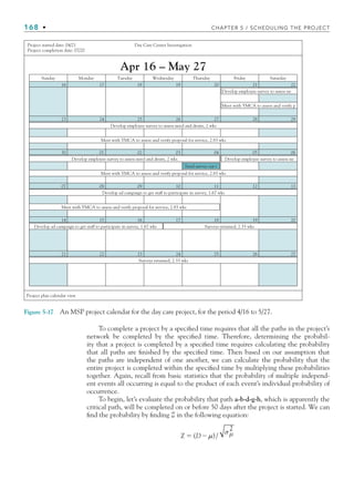 168 • CHAPTER 5 / SCHEDULING THE PROJECT
To complete a project by a specified time requires that all the paths in the project’s
network be completed by the specified time. Therefore, determining the probabil-
ity that a project is completed by a specified time requires calculating the probability
that all paths are finished by the specified time. Then based on our assumption that
the paths are independent of one another, we can calculate the probability that the
entire project is completed within the specified time by multiplying these probabilities
together. Again, recall from basic statistics that the probability of multiple independ-
ent events all occurring is equal to the product of each event’s individual probability of
occurrence.
To begin, let’s evaluate the probability that path a-b-d-g-h, which is apparently the
critical path, will be completed on or before 50 days after the project is started. We can
find the probability by finding Z in the following equation:
Z  (D)/
σμ
2
Figure 5-17 An MSP project calendar for the day care project, for the period 4/16 to 5/27.
Sunday
16 17 18 19 20 21 22
Monday Tuesday Wednesday Thursday Friday Saturday
23 24 25 26 27 28 29
30 01 02 03 04 05 06
07 08 09 10 11 12 13
14 15 16 17 18 19 20
21 22 23 24 25 26 27
Project plan calendar view
Project started date: 04/21
Project completion date: 07/20
Day Care Center Investigation
Send survey out t
Develop ad campaign to get staff to participate in survey, 1.67 wks
Meet with YMCA to assess and verify proposal for service, 2.83 wks
Surveys returned, 2.33 wks
Develop ad campaign to get staff to participate in survey, 1.67 wks
Surveys returned, 2.33 wks
Develop employee survey to assess need and desire, 2 wks Develop employee survey to assess ne
Meet with YMCA to assess and verify proposal for service, 2.83 wks
Develop employee survey to assess need and desire, 2 wks
Meet with YMCA to assess and verify proposal for service, 2.83 wks
Develop employee survey to assess ne
Meet with YMCA to assess and verify p
CH005.indd 168
CH005.indd 168 9/6/10 2:07:12 PM
9/6/10 2:07:12 PM
 