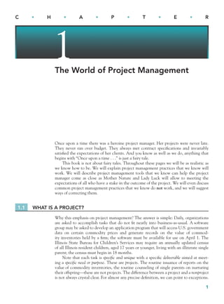 1
C • H • A • P • T • E • R
1
The World of Project Management
Once upon a time there was a heroine project manager. Her projects were never late.
They never ran over budget. They always met contract speciﬁcations and invariably
satisﬁed the expectations of her clients. And you know as well as we do, anything that
begins with “Once upon a time . . .” is just a fairy tale.
This book is not about fairy tales. Throughout these pages we will be as realistic as
we know how to be. We will explain project management practices that we know will
work. We will describe project management tools that we know can help the project
manager come as close as Mother Nature and Lady Luck will allow to meeting the
expectations of all who have a stake in the outcome of the project. We will even discuss
common project management practices that we know do not work, and we will suggest
ways of correcting them.
1.1 WHAT IS A PROJECT?
Why this emphasis on project management? The answer is simple: Daily, organizations
are asked to accomplish tasks that do not ﬁt neatly into business-as-usual. A software
group may be asked to develop an application program that will access U.S. government
data on certain commodity prices and generate records on the value of commod-
ity inventories held by a ﬁrm; the software must be available for use on April 1. The
Illinois State Bureau for Children’s Services may require an annually updated census
of all Illinois resident children, aged 17 years or younger, living with an illiterate single
parent; the census must begin in 18 months.
Note that each task is specific and unique with a speciﬁc deliverable aimed at meet-
ing a specific need or purpose. These are projects. The routine issuance of reports on the
value of commodity inventories, the routine counseling of single parents on nurturing
their offspring—these are not projects. The difference between a project and a nonproject
is not always crystal clear. For almost any precise deﬁnition, we can point to exceptions.
CH001.indd 1
CH001.indd 1 9/6/10 1:23:50 PM
9/6/10 1:23:50 PM
 