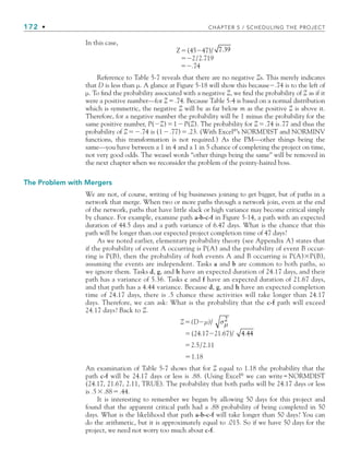 172 • CHAPTER 5 / SCHEDULING THE PROJECT
In this case,
Z(4547)/ 7.39
2/2.719
.74
Reference to Table 5-7 reveals that there are no negative Zs. This merely indicates
that D is less than μ. A glance at Figure 5-18 will show this because.74 is to the left of
μ. To find the probability associated with a negative Z, we find the probability of Z as if it
were a positive number—for Z.74. Because Table 5-4 is based on a normal distribution
which is symmetric, the negative Z will be as far below m as the positive Z is above it.
Therefore, for a negative number the probability will be 1 minus the probability for the
same positive number, P(Z)1P(Z). The probability for Z.74 is.77 and thus the
probability of Z.74 is (1.77).23. (With Excel®
’s NORMDIST and NORMINV
functions, this transformation is not required.) As the PM—other things being the
same—you have between a 1 in 4 and a 1 in 5 chance of completing the project on time,
not very good odds. The weasel words “other things being the same” will be removed in
the next chapter when we reconsider the problem of the pointy-haired boss.
The Problem with Mergers
We are not, of course, writing of big businesses joining to get bigger, but of paths in a
network that merge. When two or more paths through a network join, even at the end
of the network, paths that have little slack or high variance may become critical simply
by chance. For example, examine path a-b-c-f in Figure 5-14, a path with an expected
duration of 44.5 days and a path variance of 6.47 days. What is the chance that this
path will be longer than our expected project completion time of 47 days?
As we noted earlier, elementary probability theory (see Appendix A) states that
if the probability of event A occurring is P(A) and the probability of event B occur-
ring is P(B), then the probability of both events A and B occurring is P(A)P(B),
assuming the events are independent. Tasks a and b are common to both paths, so
we ignore them. Tasks d, g, and h have an expected duration of 24.17 days, and their
path has a variance of 5.36. Tasks c and f have an expected duration of 21.67 days,
and that path has a 4.44 variance. Because d, g, and h have an expected completion
time of 24.17 days, there is .5 chance these activities will take longer than 24.17
days. Therefore, we can ask: What is the probability that the c-f path will exceed
24.17 days? Back to Z.
Z(Dμ)/ σμ
2
(24.1721.67)/ 4.44
2.5/2.11
1.18
An examination of Table 5-7 shows that for Z equal to 1.18 the probability that the
path c-f will be 24.17 days or less is .88. (Using Excel®
we can write=NORMDIST
(24.17, 21.67, 2.11, TRUE). The probability that both paths will be 24.17 days or less
is .5.88.44.
It is interesting to remember we began by allowing 50 days for this project and
found that the apparent critical path had a .88 probability of being completed in 50
days. What is the likelihood that path a-b-c-f will take longer than 50 days? You can
do the arithmetic, but it is approximately equal to .015. So if we have 50 days for the
project, we need not worry too much about c-f.
CH005.indd 172
CH005.indd 172 9/6/10 2:07:15 PM
9/6/10 2:07:15 PM
 