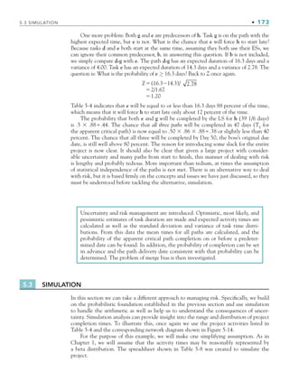 5.3 SIMULATION • 173
One more problem: Both g and e are predecessors of h. Task g is on the path with the
highest expected time, but e is not. What is the chance that e will force h to start late?
Because tasks d and e both start at the same time, assuming they both use their ESs, we
can ignore their common predecessor, b, in answering this question. If b is not included,
we simply compare d-g with e. The path d-g has an expected duration of 16.3 days and a
variance of 4.00. Task e has an expected duration of 14.3 days and a variance of 2.78. The
question is: What is the probability of e ≥ 16.3 days? Back to Z once again.
Z(16.314.3)/ 2.78
2/1.67
1.20
Table 5-4 indicates that e will be equal to or less than 16.3 days 88 percent of the time,
which means that it will force h to start late only about 12 percent of the time.
The probability that both e and g will be completed by the LS for h (39 1/6 days)
is .5  .88=.44. The chance that all three paths will be completed in 47 days (TE
for
the apparent critical path) is now equal to .50  .86  .88=.38 or slightly less than 40
percent. The chance that all three will be completed by Day 50, the boss’s original due
date, is still well above 80 percent. The reason for introducing some slack for the entire
project is now clear. It should also be clear that given a large project with consider-
able uncertainty and many paths from start to finish, this manner of dealing with risk
is lengthy and probably tedious. More important than tedium, at times the assumption
of statistical independence of the paths is not met. There is an alternative way to deal
with risk, but it is based firmly on the concepts and issues we have just discussed, so they
must be understood before tackling the alternative, simulation.
Uncertainty and risk management are introduced. Optimistic, most likely, and
pessimistic estimates of task duration are made and expected activity times are
calculated as well as the standard deviation and variance of task time distri-
butions. From this data the mean times for all paths are calculated, and the
probability of the apparent critical path completion on or before a predeter-
mined date can be found. In addition, the probability of completion can be set
in advance and the path delivery date consistent with that probability can be
determined. The problem of merge bias is then investigated.
5.3 SIMULATION
In this section we can take a different approach to managing risk. Specifically, we build
on the probabilistic foundation established in the previous section and use simulation
to handle the arithmetic as well as help us to understand the consequences of uncer-
tainty. Simulation analysis can provide insight into the range and distribution of project
completion times. To illustrate this, once again we use the project activities listed in
Table 5-4 and the corresponding network diagram shown in Figure 5-14.
For the purpose of this example, we will make one simplifying assumption. As in
Chapter 1, we will assume that the activity times may be reasonably represented by
a beta distribution. The spreadsheet shown in Table 5-8 was created to simulate the
project.
CH005.indd 173
CH005.indd 173 9/6/10 2:07:15 PM
9/6/10 2:07:15 PM
 