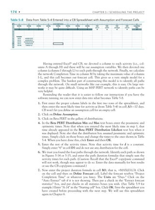 174 • CHAPTER 5 / SCHEDULING THE PROJECT
Having entered Excel®
and CB, we devoted a column to each activity (i.e., col-
umns A through H) and these will be our assumption variables. We then devoted one
column (columns I through L) to each path through the network. Finally, we calculate
the network Completion Time in column M by taking the maximum value of columns
I–L, and this cell becomes our forecast cell. This gives us a very simple model for a
complex problem. The hardest part of constructing this model is to identify all paths
through the network. On small networks like our example, this is easy. On large net-
works it may be quite difficult. Using an MSP PERT network to identify paths can be
very helpful.
Reminding the reader that it is easier to follow our instructions if you have the
software running, we can now enter data into what becomes Table 5-8.
1. First enter the proper column labels in the first two rows of the spreadsheet, and
then enter the most likely time for activity a (from Table 5-4) in cell A3—10 days.
CB won’t let you define an assumption cell for an empty cell.
2. Click on Define Assumption.
3. Click on Beta PERT in the gallery of distributions.
4. In the Beta PERT Distribution Min and Max text boxes enter the pessimistic and
optimistic times. Note that when you entered the most likely time in step 1, that
time already appeared in the Beta PERT Distribution Likeliest text box when it
was displayed. Note also that the distribution box assumed pessimistic and optimistic
times. Simply click on those boxes and change the times to the ones shown in Table
5-4. When you have done this, click Enter and then OK.
5. Enter the rest of the activity times. Note that activity time for d is a constant.
Simply enter “6” in cell D3 and do not use any distribution for the cell.
6. We trust you found the four paths through the network. Identify each path as shown
in Figures 5-14 or 5-15, and enter the path duration formulas that simply sum the
activity times for each path. (Caution: Recall that the Excel®
copy/paste command
will not work, though may appear to do so. Enter the data manually for best results
or use the CB copy/paste command.)
7. Now enter the project duration formula in cell M3, that is, =MAX(I3:L3). Click
on the cell and then on Define Forecast cell. Label the forecast textbox “Project
Completion Time” or whatever you fancy. The Units are “Days.” Click on the
“Auto Extract” tab if it is not showing. Then put a check in the “Extract forecast
statistics” box, and put checks in all statistics boxes you wish. (See Table 5-9 for
example.) Enter “A-14” in the “Starting cell” box. Click OK. Save the spreadsheet you
have created before proceeding with the next step. We will use this spreadsheet
again in Chapter 6.
Table 5–8 Data from Table 5–4 Entered into a CB Spreadsheet with Assumption and Forecast Cells
CH005.indd 174
CH005.indd 174 9/6/10 2:07:16 PM
9/6/10 2:07:16 PM
 