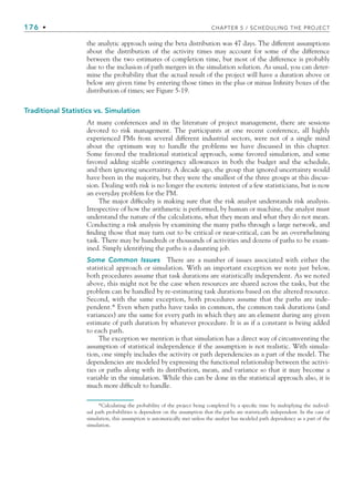 176 • CHAPTER 5 / SCHEDULING THE PROJECT
the analytic approach using the beta distribution was 47 days. The different assumptions
about the distribution of the activity times may account for some of the difference
between the two estimates of completion time, but most of the difference is probably
due to the inclusion of path mergers in the simulation solution. As usual, you can deter-
mine the probability that the actual result of the project will have a duration above or
below any given time by entering those times in the plus or minus Infinity boxes of the
distribution of times; see Figure 5-19.
Traditional Statistics vs. Simulation
At many conferences and in the literature of project management, there are sessions
devoted to risk management. The participants at one recent conference, all highly
experienced PMs from several different industrial sectors, were not of a single mind
about the optimum way to handle the problems we have discussed in this chapter.
Some favored the traditional statistical approach, some favored simulation, and some
favored adding sizable contingency allowances in both the budget and the schedule,
and then ignoring uncertainty. A decade ago, the group that ignored uncertainty would
have been in the majority, but they were the smallest of the three groups at this discus-
sion. Dealing with risk is no longer the esoteric interest of a few statisticians, but is now
an everyday problem for the PM.
The major difficulty is making sure that the risk analyst understands risk analysis.
Irrespective of how the arithmetic is performed, by human or machine, the analyst must
understand the nature of the calculations, what they mean and what they do not mean.
Conducting a risk analysis by examining the many paths through a large network, and
finding those that may turn out to be critical or near-critical, can be an overwhelming
task. There may be hundreds or thousands of activities and dozens of paths to be exam-
ined. Simply identifying the paths is a daunting job.
Some Common Issues There are a number of issues associated with either the
statistical approach or simulation. With an important exception we note just below,
both procedures assume that task durations are statistically independent. As we noted
above, this might not be the case when resources are shared across the tasks, but the
problem can be handled by re-estimating task durations based on the altered resource.
Second, with the same exception, both procedures assume that the paths are inde-
pendent.* Even when paths have tasks in common, the common task durations (and
variances) are the same for every path in which they are an element during any given
estimate of path duration by whatever procedure. It is as if a constant is being added
to each path.
The exception we mention is that simulation has a direct way of circumventing the
assumption of statistical independence if the assumption is not realistic. With simula-
tion, one simply includes the activity or path dependencies as a part of the model. The
dependencies are modeled by expressing the functional relationship between the activi-
ties or paths along with its distribution, mean, and variance so that it may become a
variable in the simulation. While this can be done in the statistical approach also, it is
much more difficult to handle.
*Calculating the probability of the project being completed by a specific time by multiplying the individ-
ual path probabilities is dependent on the assumption that the paths are statistically independent. In the case of
simulation, this assumption is automatically met unless the analyst has modeled path dependency as a part of the
simulation.
CH005.indd 176
CH005.indd 176 9/6/10 2:07:18 PM
9/6/10 2:07:18 PM
 