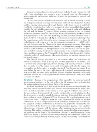 5.3 SIMULATION • 177
Using the statistical process, the analyst must find the TE
and variance for each
path. Using simulation, the computer selects a sample from the distribution of
activity times for each activity and then calculates the path duration for each path
enumerated.
On the other hand, no matter which method is used, it is rarely necessary to evalu-
ate every path carefully. In a large network, many paths will have both short duration
and low variance when compared to high duration paths. Even when it is technically
possible for one of the short paths to be critical, it is often very unlikely. For example,
consider the path a-b-d-f in our example. It shares activities a, b, and d with a-b-d-g-h,
the path with the longest TE
. Activity f has a pessimistic time of 10 days. Activities g
and h have optimistic times of 549 days. What is the probability that f will take on
its maximum value at the same time that both g and h take on their minimum values so
that a-b-d-f will be longer than a-b-d-g-h, not to mention simultaneously longer than
the remaining two paths? Given that these estimates were made at the ±3σ limit, the
probability of g or h being at or below their optimistic estimates is (1.9987)=.0013
for each. It is the same for f being at or above its pessimistic estimate. These three
things must happen at the same time for a-b-d-f to be longer than a-b-d-g-h. The prob-
ability is .00133
=.000000002. That probability is not zero, but most PMs will not spend
time and effort worrying about it. Even when estimates of the optimistic and pessimistic
times, a and b, are made at the 90 percent level, the chance that the activities on these
particular paths will simultaneously take on their high or low extreme values is about
one in a thousand.
The PM will discover the duration of each activity when, and only when, the
activity is completed, which is to say after the fact, regardless of the method used
to estimate and calculate project duration. Dealing with activity duration as certain
does not make it so. We cannot know which of the paths will take the longest time
to complete until the project is actually completed. And because we cannot deter-
mine before the start of the project which path will be critical, we cannot determine
how much slack the other paths will have. We can, however, often make reasonable
estimates. We can put our managerial efforts on the activities and paths most likely
to require our efforts.
Simulation Because of the computational effort required by the statistical method,
we recommend simulation as the preferred tool for risk analysis—after, and only after,
the analyst understands the underlying theory of the analysis.
We have included Crystal Ball®
with this book because it is user-friendly soft-
ware that can be used to facilitate and enhance the simulation of the project net-
works as well as simulate a wide variety of other types of problems. In addition to
the uses we have demonstrated, CB can also facilitate the task of selecting the best
distributions to be used to model alternative activities if historical data are avail-
able for these activities. Likewise, CB can determine the best distribution to use to
characterize project completion times and other outputs of the simulation analysis.
Furthermore, it has a comprehensive set of probability distributions available and
the selection of these distributions is facilitated by graphically showing the ana-
lyst the shape of the distribution based on the parameters specified. This capability
allows the user to interact with the software when specifying the parameters of a dis-
tribution. The analyst can immediately assess the impact that alternative parameter
settings have on the shape of the distribution. Another powerful feature of Crystal
Ball®
is its ability to quickly calculate the probability associated with various out-
comes such as the probability that the project can be completed by a specified time.
CH005.indd 177
CH005.indd 177 9/6/10 2:07:18 PM
9/6/10 2:07:18 PM
 