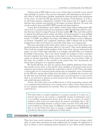 182 • CHAPTER 5 / SCHEDULING THE PROJECT
Software such as MSP makes it easy to use a Gantt chart or network to view critical
tasks and paths of a project. One can even experiment with adjustments to the project—
play “what if” with the project schedule, immediately observing results of the experiments
on the screen. At times the PM may question an estimate of task duration, or of the a,
m, and b time estimates, submitted by a member of the project team. It is simple to enter
alternate time estimates and instantly see the impact on project duration. Of course, this
can also easily be done using MSP’s PERT network and using simulation.
A great deal of information can be added to Gantt charts without making them diffi-
cult to read. A construction firm of our acquaintance added the following symbol to activ-
ities that were slowed or stopped because of stormy weather . They used other symbols
to indicate late deliveries from vendors, the failure of local government to issue building
permits promptly, and other reasons why tasks might be delayed. Milestone symbols—dia-
monds, , in MSP—are added to the charts, with different shading or color to differenti-
ate between “scheduled” and “completed” milestones. MSP is limited only by the PM’s
imagination in what can be shown on a network, Gantt chart, or in a project plan.
The major advantage of the Gantt chart is that it is easy to read. Such charts com-
monly decorate the walls of the project office (or “war room”). They can be updated easily.
This is both the strength and the weakness of the Gantt chart. Anyone interested in the
project can read a Gantt chart with little or no training—and with little or no technical
knowledge of the project. This is the chart’s strength. Its weakness is that to interpret
beyond a simplistic level what appears on the chart or to alter the project’s course may
require an intimate knowledge of the project’s technology—not necessarily visible on
the chart, but available on the network or the project plan. Not uncommonly, the
Gantt chart is deceptive in its apparent simplicity.
We should add that one must be cautious about publicly displaying Gantt charts
that include activity slack, or LSs and LFs. Some members of the project team may be
tempted to procrastinate and tackle the work based on the LS or LF. If done, this makes
a critical path out of a noncritical path and becomes an immediate source of headaches
for the PM who, among other things, loses the ability to reschedule the resources used
by tasks that once had slack. Senior managers have even been known to view activity
slack as an invitation to shorten an entire project’s due date. We recommend caution
and careful education of the boss.
At base, the Gantt chart is an excellent device to aid in monitoring a project and/
or in communicating information on its current state to others. Gantt charts, however,
are not adequate replacements for networks. They are complementary scheduling and
control devices.
The Gantt chart is a useful complement to a project network. It is easily con-
structed and read. It can contain a considerable amount of information and
is an excellent communication device about the state of a project. Its major
weakness is that it does not easily expose the project’s technology, that is, the
technical relationships between a project’s many activities. Even with prede-
cessors marked on a Gantt chart, it is difficult to see the project technology and,
thus, to use the Gantt chart alone to manage a complex project. PERT/CPM
networks are often used as complements to Gantt charts.
5.5 EXTENSIONS TO PERT/CPM
There have been several extensions to both network and chart forms of project sched-
uling. At times these extensions are quite sophisticated; for example, the application of
fuzzy set theory to aid in estimating activity durations in cases where activity durations
CH005.indd 182
CH005.indd 182 9/6/10 2:07:20 PM
9/6/10 2:07:20 PM
 