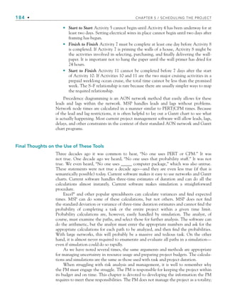 184 • CHAPTER 5 / SCHEDULING THE PROJECT
Start to Start Activity 5 cannot begin until Activity 4 has been underway for at
least two days. Setting electrical wires in place cannot begin until two days after
framing has begun.
Finish to Finish Activity 7 must be complete at least one day before Activity 8
is completed. If Activity 7 is priming the walls of a house, Activity 8 might be
the activities involved in selecting, purchasing, and finally delivering the wall-
paper. It is important not to hang the paper until the wall primer has dried for
24 hours.
Start to Finish Activity 11 cannot be completed before 7 days after the start
of Activity 10. If Activities 10 and 11 are the two major cruising activities in a
prepaid weeklong ocean cruise, the total time cannot be less than the promised
week. The S–F relationship is rare because there are usually simpler ways to map
the required relationship.
Precedence diagramming is an AON network method that easily allows for these
leads and lags within the network. MSP handles leads and lags without problems.
Network node times are calculated in a manner similar to PERT/CPM times. Because
of the lead and lag restrictions, it is often helpful to lay out a Gantt chart to see what
is actually happening. Most current project management software will allow leads, lags,
delays, and other constraints in the context of their standard AON network and Gantt
chart programs.
Final Thoughts on the Use of These Tools
Three decades ago it was common to hear, “No one uses PERT or CPM.” It was
not true. One decade ago we heard, “No one uses that probability stuff.” It was not
true. We even heard, “No one uses _____ computer package,” which was also untrue.
These statements were not true a decade ago—and they are even less true (if that is
semantically possible) today. Current software makes it easy to use networks and Gantt
charts. Current software handles three-time estimates of duration and can do all the
calculations almost instantly. Current software makes simulation a straightforward
procedure.
Excel®
and other popular spreadsheets can calculate variances and find expected
times. MSP can do some of these calculations, but not others. MSP does not find
the standard deviation or variance of three-time duration estimates and cannot find the
probability of completing a task or the entire project within a given time limit.
Probability calculations are, however, easily handled by simulation. The analyst, of
course, must examine the paths, and select those for further analysis. The software can
do the arithmetic, but the analyst must enter the appropriate numbers and ask for the
appropriate calculations for each path to be analyzed, and then find the probabilities.
With large networks, this will probably be a massive and tedious task. On the other
hand, it is almost never required to enumerate and evaluate all paths in a simulation—
even if simulation could do so rapidly.
As we have noted several times, the same arguments and methods are appropriate
for managing uncertainty in resource usage and preparing project budgets. The calcula-
tions and simulations are the same as those used with task and project duration.
When struggling with risk analysis and management, it is well to remember why
the PM must engage the struggle. The PM is responsible for keeping the project within
its budget and on time. This chapter is devoted to developing the information the PM
requires to meet these responsibilities. The PM does not manage the project as a totality;
•
•
•
CH005.indd 184
CH005.indd 184 9/6/10 2:07:21 PM
9/6/10 2:07:21 PM
 