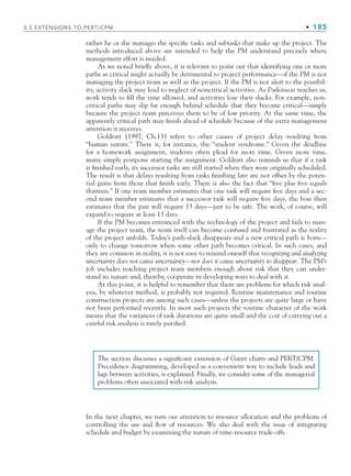 5.5 EXTENSIONS TO PERT/CPM • 185
rather he or she manages the specific tasks and subtasks that make up the project. The
methods introduced above are intended to help the PM understand precisely where
management effort is needed.
As we noted briefly above, it is relevant to point out that identifying one or more
paths as critical might actually be detrimental to project performance—if the PM is not
managing the project team as well as the project. If the PM is not alert to the possibil-
ity, activity slack may lead to neglect of noncritical activities. As Parkinson teaches us,
work tends to fill the time allowed, and activities lose their slacks. For example, non-
critical paths may slip far enough behind schedule that they become critical—simply
because the project team perceives them to be of low priority. At the same time, the
apparently critical path may finish ahead of schedule because of the extra management
attention it receives.
Goldratt (1997, Ch.13) refers to other causes of project delay resulting from
“human nature.” There is, for instance, the “student syndrome.” Given the deadline
for a homework assignment, students often plead for more time. Given more time,
many simply postpone starting the assignment. Goldratt also reminds us that if a task
is finished early, its successor tasks are still started when they were originally scheduled.
The result is that delays resulting from tasks finishing late are not offset by the poten-
tial gains from those that finish early. There is also the fact that “five plus five equals
thirteen.” If one team member estimates that one task will require five days and a sec-
ond team member estimates that a successor task will require five days, the boss then
estimates that the pair will require 13 days—just to be safe. The work, of course, will
expand to require at least 13 days.
If the PM becomes entranced with the technology of the project and fails to man-
age the project team, the team itself can become confused and frustrated as the reality
of the project unfolds. Today’s path-slack disappears and a new critical path is born—
only to change tomorrow when some other path becomes critical. In such cases, and
they are common in reality, it is not easy to remind oneself that recognizing and analyzing
uncertainty does not cause uncertainty—nor does it cause uncertainty to disappear. The PM’s
job includes teaching project team members enough about risk that they can under-
stand its nature and, thereby, cooperate in developing ways to deal with it.
At this point, it is helpful to remember that there are problems for which risk anal-
ysis, by whatever method, is probably not required. Routine maintenance and routine
construction projects are among such cases—unless the projects are quite large or have
not been performed recently. In most such projects the routine character of the work
means that the variances of task durations are quite small and the cost of carrying out a
careful risk analysis is rarely justified.
The section discusses a significant extension of Gantt charts and PERT/CPM.
Precedence diagramming, developed as a convenient way to include leads and
lags between activities, is explained. Finally, we consider some of the managerial
problems often associated with risk analysis.
In the next chapter, we turn our attention to resource allocation and the problems of
controlling the use and flow of resources. We also deal with the issue of integrating
schedule and budget by examining the nature of time-resource trade-offs.
CH005.indd 185
CH005.indd 185 9/6/10 2:07:22 PM
9/6/10 2:07:22 PM
 