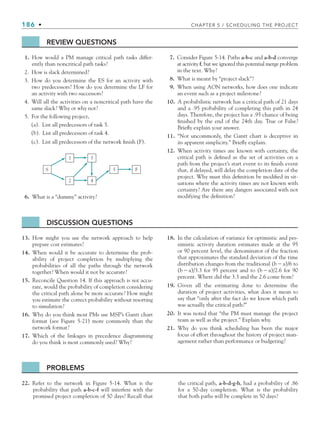 186 • CHAPTER 5 / SCHEDULING THE PROJECT
REVIEW QUESTIONS
1. How would a PM manage critical path tasks differ-
ently than noncritical path tasks?
2. How is slack determined?
3. How do you determine the ES for an activity with
two predecessors? How do you determine the LF for
an activity with two successors?
4. Will all the activities on a noncritical path have the
same slack? Why or why not?
5. For the following project,
(a). List all predecessors of task 5.
(b). List all predecessors of task 4.
(c). List all predecessors of the network finish (F).
S
1
2
3
4
5 F
6. What is a “dummy” activity?
7. Consider Figure 5-14. Paths a-b-c and a-b-d converge
at activity f, but we ignored this potential merge problem
in the text. Why?
8. What is meant by “project slack”?
9. When using AON networks, how does one indicate
an event such as a project milestone?
10. A probabilistic network has a critical path of 21 days
and a .95 probability of completing this path in 24
days. Therefore, the project has a .95 chance of being
finished by the end of the 24th day. True or False?
Briefly explain your answer.
11. “Not uncommonly, the Gantt chart is deceptive in
its apparent simplicity.” Briefly explain.
12. When activity times are known with certainty, the
critical path is defined as the set of activities on a
path from the project’s start event to its finish event
that, if delayed, will delay the completion date of the
project. Why must this definition be modified in sit-
uations where the activity times are not known with
certainty? Are there any dangers associated with not
modifying the definition?
DISCUSSION QUESTIONS
13. How might you use the network approach to help
prepare cost estimates?
14. When would it be accurate to determine the prob-
ability of project completion by multiplying the
probabilities of all the paths through the network
together? When would it not be accurate?
15. Reconcile Question 14. If this approach is not accu-
rate, would the probability of completion considering
the critical path alone be more accurate? How might
you estimate the correct probability without resorting
to simulation?
16. Why do you think most PMs use MSP’s Gantt chart
format (see Figure 5-21) more commonly than the
network format?
17. Which of the linkages in precedence diagramming
do you think is most commonly used? Why?
18. In the calculation of variance for optimistic and pes-
simistic activity duration estimates made at the 95
or 90 percent level, the denominator of the fraction
that approximates the standard deviation of the time
distribution changes from the traditional (ba)/6 to
(ba)/3.3 for 95 percent and to (ba)/2.6 for 90
percent. Where did the 3.3 and the 2.6 come from?
19. Given all the estimating done to determine the
duration of project activities, what does it mean to
say that “only after the fact do we know which path
was actually the critical path?”
20. It was noted that “the PM must manage the project
team as well as the project.” Explain why.
21. Why do you think scheduling has been the major
focus of effort throughout the history of project man-
agement rather than performance or budgeting?
PROBLEMS
22. Refer to the network in Figure 5-14. What is the
probability that path a-b-c-f will interfere with the
promised project completion of 50 days? Recall that
the critical path, a-b-d-g-h, had a probability of .86
for a 50-day completion. What is the probability
that both paths will be complete in 50 days?
CH005.indd 186
CH005.indd 186 9/6/10 2:07:22 PM
9/6/10 2:07:22 PM
 