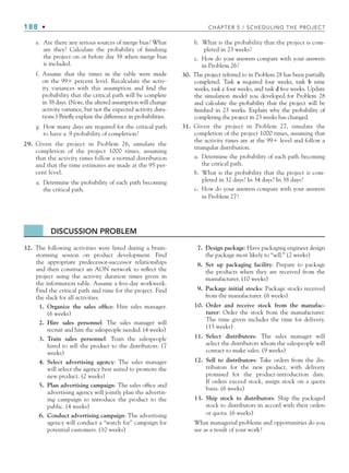 188 • CHAPTER 5 / SCHEDULING THE PROJECT
e. Are there any serious sources of merge bias? What
are they? Calculate the probability of finishing
the project on or before day 38 when merge bias
is included.
f. Assume that the times in the table were made
on the 99 percent level. Recalculate the activ-
ity variances with this assumption and find the
probability that the critical path will be complete
in 38 days. (Note, the altered assumption will change
activity variance, but not the expected activity dura-
tions.) Briefly explain the difference in probabilities.
g. How many days are required for the critical path
to have a .9 probability of completion?
29. Given the project in Problem 26, simulate the
completion of the project 1000 times, assuming
that the activity times follow a normal distribution
and that the time estimates are made at the 95 per-
cent level.
a. Determine the probability of each path becoming
the critical path.
b. What is the probability that the project is com-
pleted in 23 weeks?
c. How do your answers compare with your answers
in Problem 26?
30. The project referred to in Problem 28 has been partially
completed. Task a required four weeks, task b nine
weeks, task c four weeks, and task d five weeks. Update
the simulation model you developed for Problem 28
and calculate the probability that the project will be
finished in 23 weeks. Explain why the probability of
completing the project in 23 weeks has changed.
31. Given the project in Problem 27, simulate the
completion of the project 1000 times, assuming that
the activity times are at the 99 level and follow a
triangular distribution.
a. Determine the probability of each path becoming
the critical path.
b. What is the probability that the project is com-
pleted in 32 days? In 34 days? In 38 days?
c. How do your answers compare with your answers
in Problem 27?
DISCUSSION PROBLEM
32. The following activities were listed during a brain-
storming session on product development. Find
the appropriate predecessor-successor relationships
and then construct an AON network to reflect the
project using the activity duration times given in
the information table. Assume a five-day workweek.
Find the critical path and time for the project. Find
the slack for all activities.
1. Organize the sales office: Hire sales manager.
(6 weeks)
2. Hire sales personnel: The sales manager will
recruit and hire the salespeople needed. (4 weeks)
3. Train sales personnel: Train the salespeople
hired to sell the product to the distributors. (7
weeks)
4. Select advertising agency: The sales manager
will select the agency best suited to promote the
new product. (2 weeks)
5. Plan advertising campaign: The sales office and
advertising agency will jointly plan the advertis-
ing campaign to introduce the product to the
public. (4 weeks)
6. Conduct advertising campaign: The advertising
agency will conduct a “watch for” campaign for
potential customers. (10 weeks)
7. Design package: Have packaging engineer design
the package most likely to “sell.” (2 weeks)
8. Set up packaging facility: Prepare to package
the products when they are received from the
manufacturer. (10 weeks)
9. Package initial stocks: Package stocks received
from the manufacturer. (6 weeks)
10. Order and receive stock from the manufac-
turer: Order the stock from the manufacturer.
The time given includes the time for delivery.
(13 weeks)
11. Select distributors: The sales manager will
select the distributors whom the salespeople will
contact to make sales. (9 weeks)
12. Sell to distributors: Take orders from the dis-
tributors for the new product, with delivery
promised for the product-introduction date.
If orders exceed stock, assign stock on a quota
basis. (6 weeks)
13. Ship stock to distributors: Ship the packaged
stock to distributors in accord with their orders
or quota. (6 weeks)
What managerial problems and opportunities do you
see as a result of your work?
CH005.indd 188
CH005.indd 188 9/6/10 2:07:23 PM
9/6/10 2:07:23 PM
 