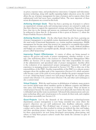 on prices, response times, and product/service innovation. Computer and telecommu-
nication technology, along with rapidly expanding higher education across the world
allows the use of project management for types of projects and in regions where these
sophisticated tools had never been considered before. The most important of these
recent developments are covered in this book.
Achieving Strategic Goals There has been a growing use of projects to achieve
an organization’s strategic goals, and existing major projects are screened to make sure
that their objectives support the organization’s strategy and mission. Projects that do not
have clear ties to the strategy and mission are terminated and their resources should
be redirected to those that do. A discussion of this is given in Section 1.7, where the
Project Portfolio Process is described.
Achieving Routine Goals On the other hand, there has also been a growing use
of project management to accomplish routine departmental tasks, normally handled as
the usual work of functional departments; e.g., routine machine maintenance. Middle
management has become aware that projects are organized to accomplish their perfor-
mance objectives within their budgets and deadlines. As a result, artiﬁcial deadlines
and budgets are created to accomplish speciﬁc, though routine, departmental tasks—a
process called “projectizing.”
Improving Project Effectiveness A variety of efforts are being pursued to
improve the process and results of project management, whether strategic or rou-
tine. One well-known effort is the creation of a formal Project Management Ofﬁce
(PMO, see Section 2.5) in many organizations that takes responsibility for many
of the administrative and specialized tasks of project management. Another effort
is the evaluation of an organization’s project management “maturity,” or skill and
experience in managing projects (discussed in Section 7.5). This is often one of the
responsibilities of the PMO. Another responsibility of the PMO is to educate project
managers about the ancillary goals of the organization (Section 8.1), which automati-
cally become a part of the goals of every project whether the project manager knows
it or not. Achieving better control over each project though the use of phase gates,
earned value (Section 7.3), critical ratios (Section 7.4), and other such techniques is
also a current trend.
Virtual Projects With the rapid increase in globalization of industry, many projects
now involve global teams whose members operate in different countries and different
time zones, each bringing a unique set of talents to the project. These are known as
virtual projects because the team members may never physically meet before the team
is disbanded and another team reconstituted. Advanced telecommunications and com-
puter technology allow such virtual projects to be created, do their work, and complete
their project successfully (see Section 2.1).
Quasi-Projects Led by the demands of the information technology/systems
departments, project management is now being extended into areas where the
project’s objectives are not well understood, time deadlines unknown, and/or
budgets undetermined. This ill-deﬁned type of project is extremely difﬁcult to
conduct and to date has often resulted in setting an artiﬁcial due date and budget,
and then specifying project objectives to meet those limits. However, new tools
for these quasi-projects are now being developed—prototyping, phase-gating, and
others—to help these projects achieve results that satisfy the customer in spite of
the unknowns.
1.1 WHAT IS A PROJECT? • 3
CH001.indd 3
CH001.indd 3 9/6/10 1:23:52 PM
9/6/10 1:23:52 PM
 